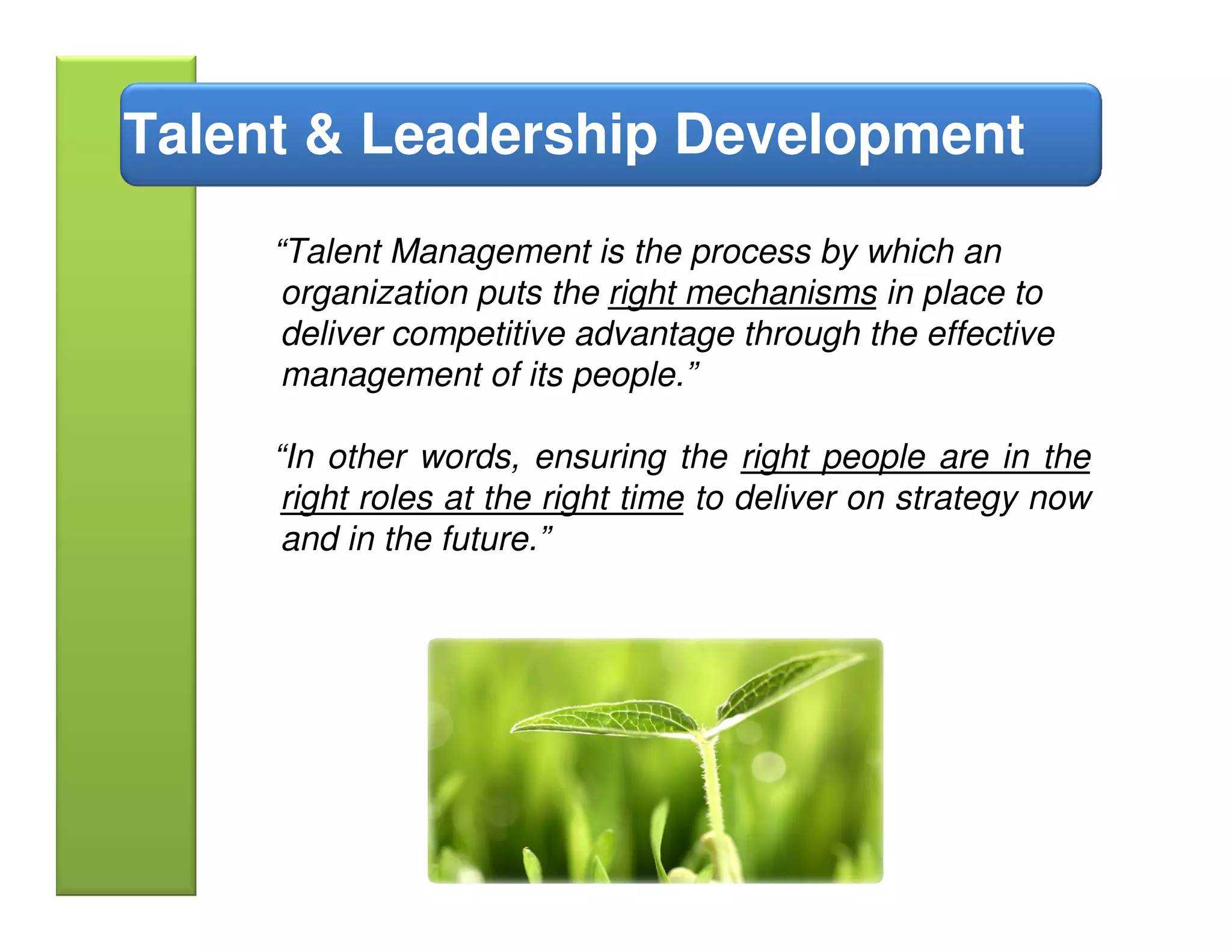 Talent & Leadership Development
     “Talent Management is the process by which an
      organization puts the right mechanisms in place to
      deliver competitive advantage through the effective
      management of its people.”

     “In other words, ensuring the right people are in the
      right roles at the right time to deliver on strategy now
      and in the future.”
 