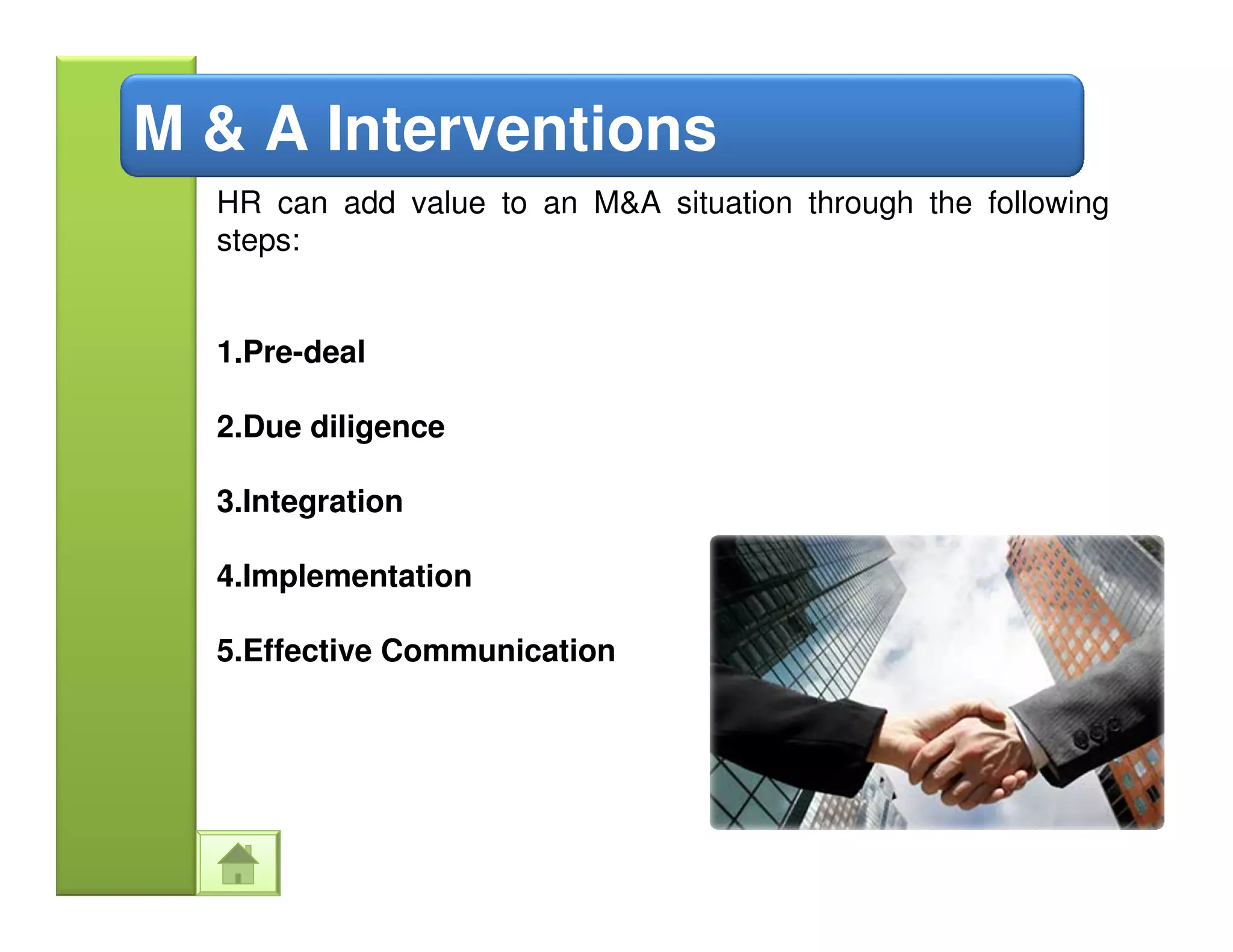 M & A Interventions
  HR can add value to an M&A situation through the following
  steps:


  1.Pre-deal

  2.Due diligence

  3.Integration

  4.Implementation

  5.Effective Communication
 