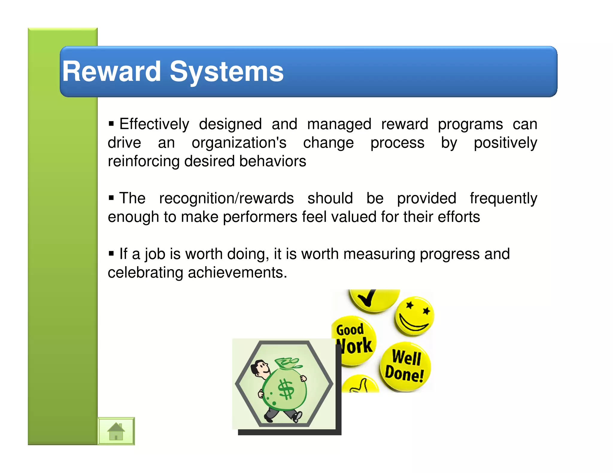 Reward Systems
    Effectively designed and managed reward programs can
  drive an organization's change process by positively
  reinforcing desired behaviors

   The recognition/rewards should be provided frequently
  enough to make performers feel valued for their efforts

   If a job is worth doing, it is worth measuring progress and
  celebrating achievements.
 
