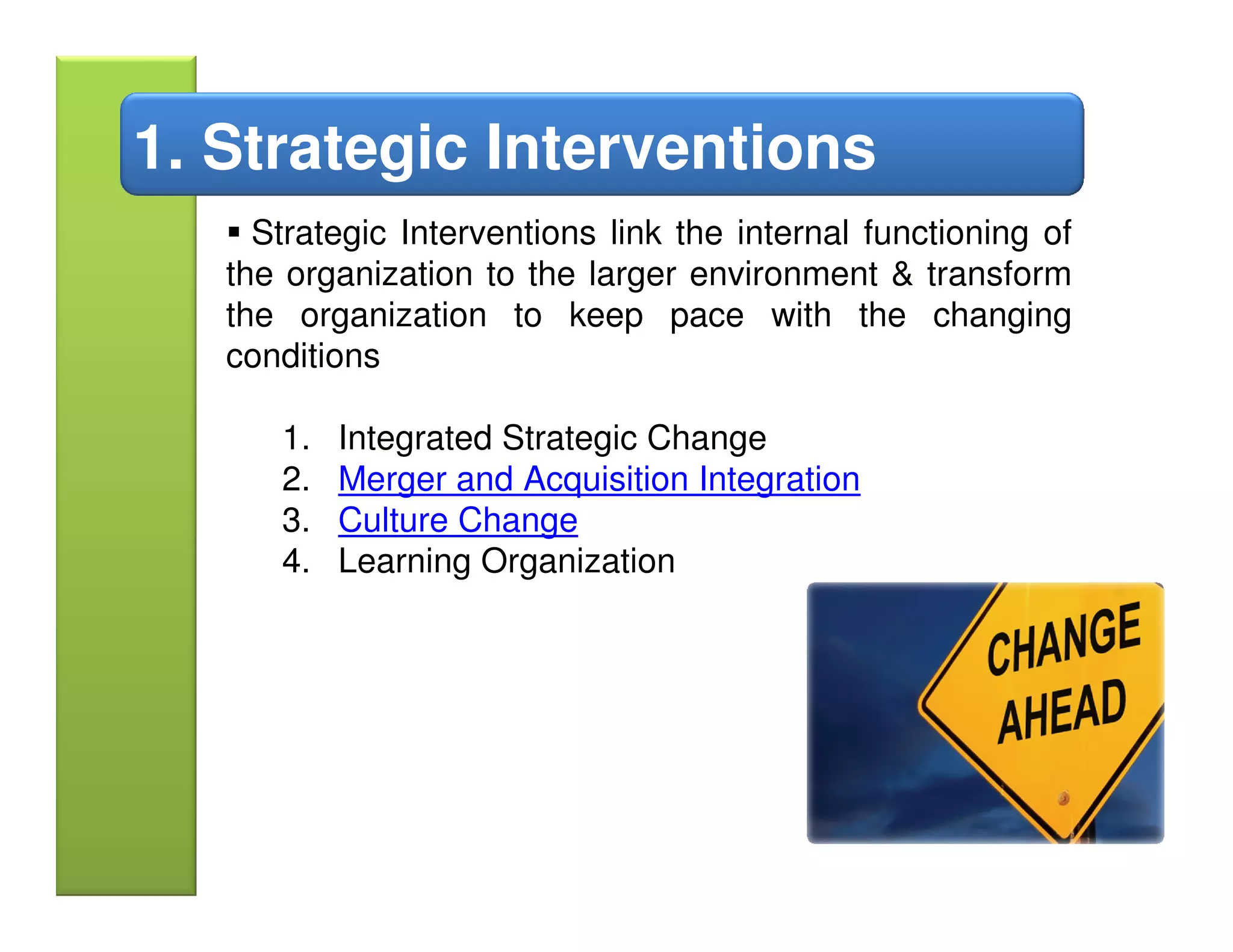 1. Strategic Interventions
     Strategic Interventions link the internal functioning of
   the organization to the larger environment & transform
   the organization to keep pace with the changing
   conditions

      1.   Integrated Strategic Change
      2.   Merger and Acquisition Integration
      3.   Culture Change
      4.   Learning Organization
 