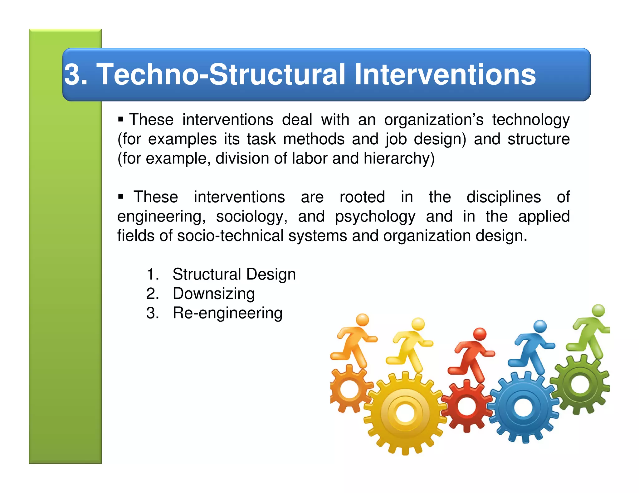 3. Techno-Structural Interventions
     These interventions deal with an organization’s technology
   (for examples its task methods and job design) and structure
   (for example, division of labor and hierarchy)

      These interventions are rooted in the disciplines of
   engineering, sociology, and psychology and in the applied
   fields of socio-technical systems and organization design.

      1. Structural Design
      2. Downsizing
      3. Re-engineering
 