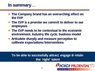 In summary…  The Company brand has an overarching effect on the EVP The EVP is a promise we commit to deliver to our employees The EVP needs to be contextual to the economic environment, industry life cycle, business model Articulate sharply and measure perception to calibrate expectations/interventions To be able to successfully attract, engage & retain the “right” talent 