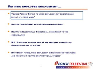 Defining employee engagement… Towers Perrin: ‘Extent to which employees put discretionary effort into their work’  Gallup: ‘Involvement with & enthusiasm for work’  Hewitt: ‘intellectually & emotional commitment to the organization’  IES: ‘A positive attitude held by the employee towards the organization and its values’ Hay Group: ‘stimulating employees’ enthusiasm for their work and directing it toward organizational success’ 
