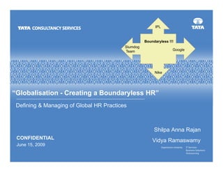 IPL


                                                    Boundaryless !!!
                                          Slumdog
                                          Team                     Google




                                                         Nike




“Globalisation - Creating a Boundaryless HR”
 Defining & Managing of Global HR Practices



                                                         Shilpa Anna Rajan
 CONFIDENTIAL
                                                        Vidya Ramaswamy
 June 15, 2009
 