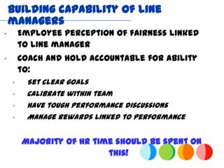 Building capability of line
    managers
“       Employee perception of fairness linked
        to line manager
“       Coach and hold accountable for ability
        to:
    “    Set clear goals
    “    Calibrate within team
    “    Have tough performance discussions
    “    Manage rewards linked to performance


        Majority of HR time should be spent on
                          this!
 