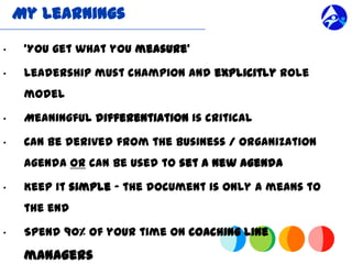 My Learnings

“    ‘You get what you measure’

“    Leadership must champion and explicitly role
     model

“    Meaningful differentiation is critical

“    Can be derived from the business / organization
     agenda or can be used to set a new agenda

“    Keep it simple ” the document is only a means to
     the end

“    Spend 90% of your time on coaching line

     managers
 