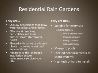Residential Rain Gardens
They are…                           They are not…
• Shallow depressions that allow    • Suitable for every site
  water to collect and infiltrate
                                       Limiting factors:
• Effective at removing
  particulates and some                    •   Poorly drained areas
  nutrients from stormwater                •   Underlying ledge
  runoff                                   •   Heavy clay soils
• Planted with native or adapted           •   High water table
  plants that tolerate wet and
  dry conditions                    • Mosquito pools
• Additions to the landscape        • Located near basements or
  installation and/or                 septic systems
  maintenance services you
  offer                             • High tech or hard to install
 