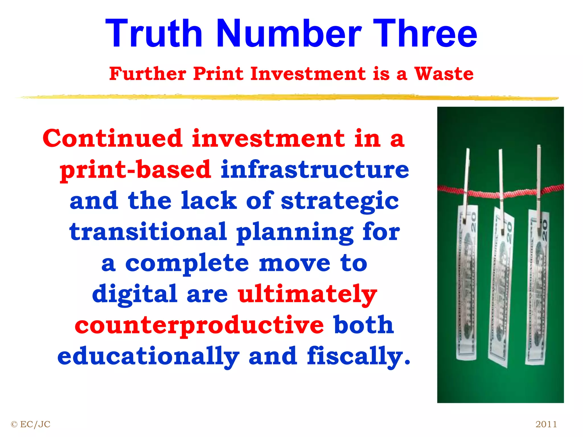 Truth Number Three
Further Print Investment is a Waste
Continued investment in a
print-based infrastructure
and the lack of strategic
transitional planning for
a complete move to
digital are ultimately
counterproductive both
educationally and fiscally.
© EC/JC 2011
 