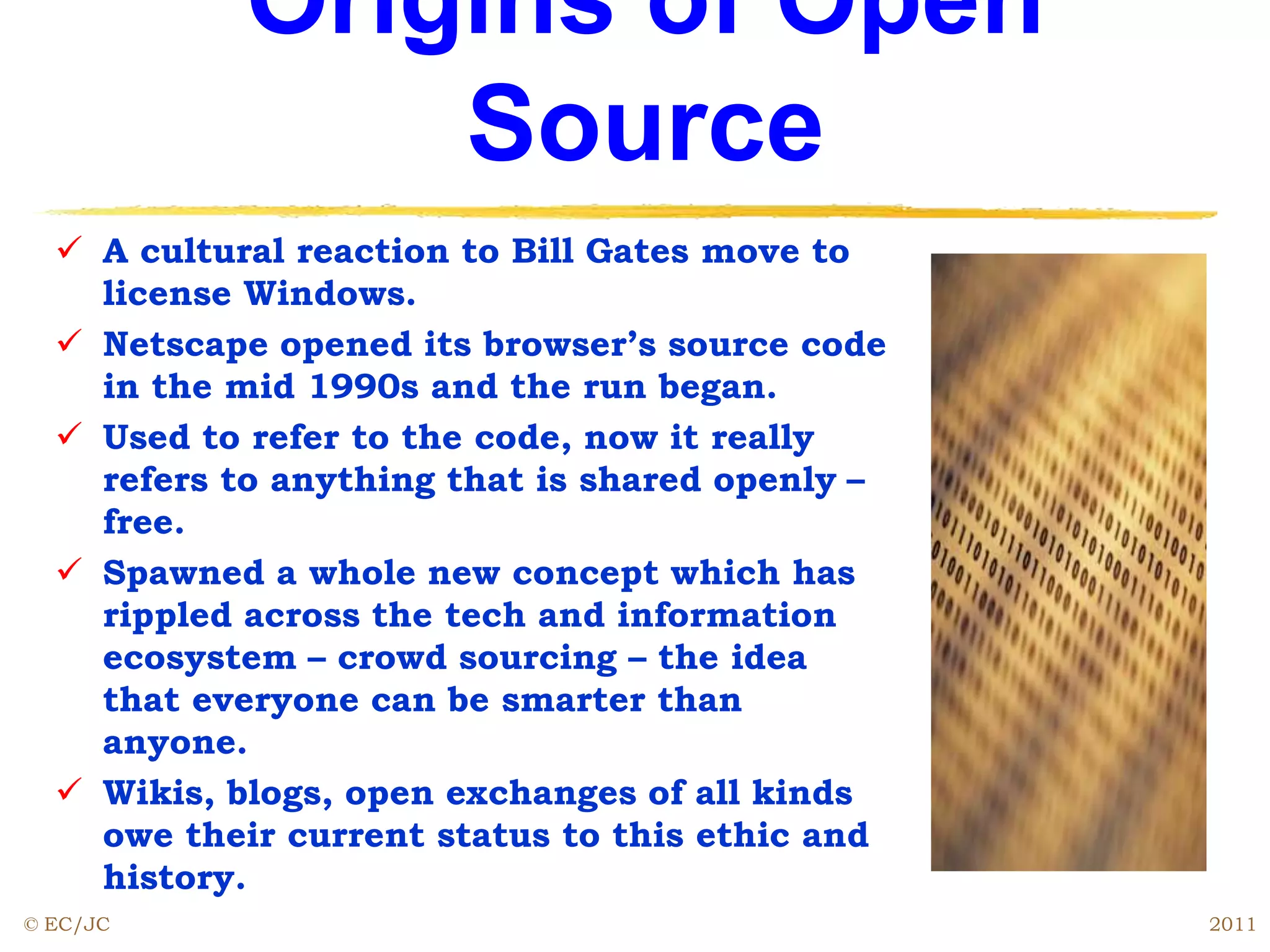 Origins of Open
Source
 A cultural reaction to Bill Gates move to
license Windows.
 Netscape opened its browser’s source code
in the mid 1990s and the run began.
 Used to refer to the code, now it really
refers to anything that is shared openly –
free.
 Spawned a whole new concept which has
rippled across the tech and information
ecosystem – crowd sourcing – the idea
that everyone can be smarter than
anyone.
 Wikis, blogs, open exchanges of all kinds
owe their current status to this ethic and
history.
© EC/JC 2011
 