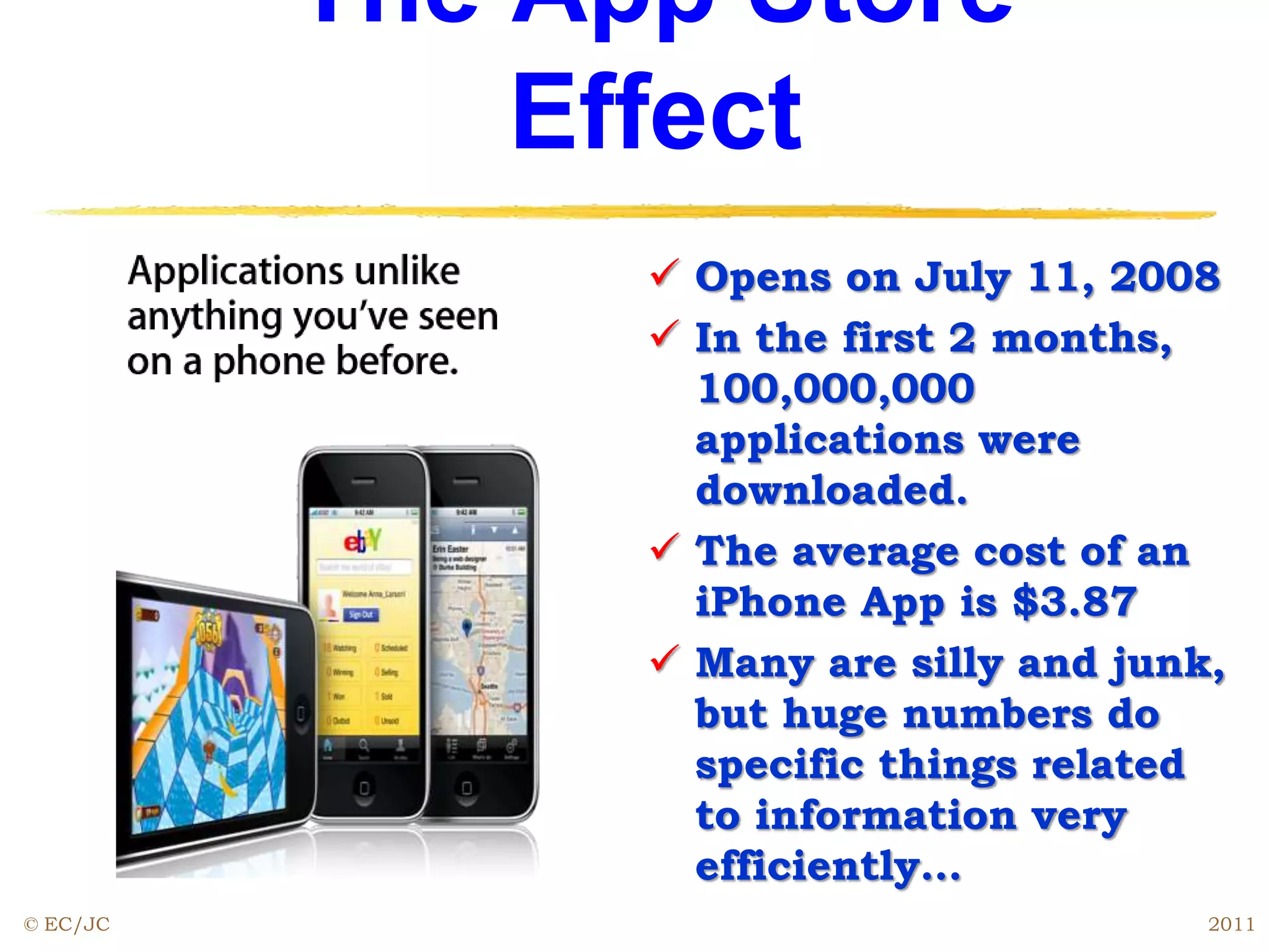 The App Store
Effect
 Opens on July 11, 2008
 In the first 2 months,
100,000,000
applications were
downloaded.
 The average cost of an
iPhone App is $3.87
 Many are silly and junk,
but huge numbers do
specific things related
to information very
efficiently…
© EC/JC 2011
 