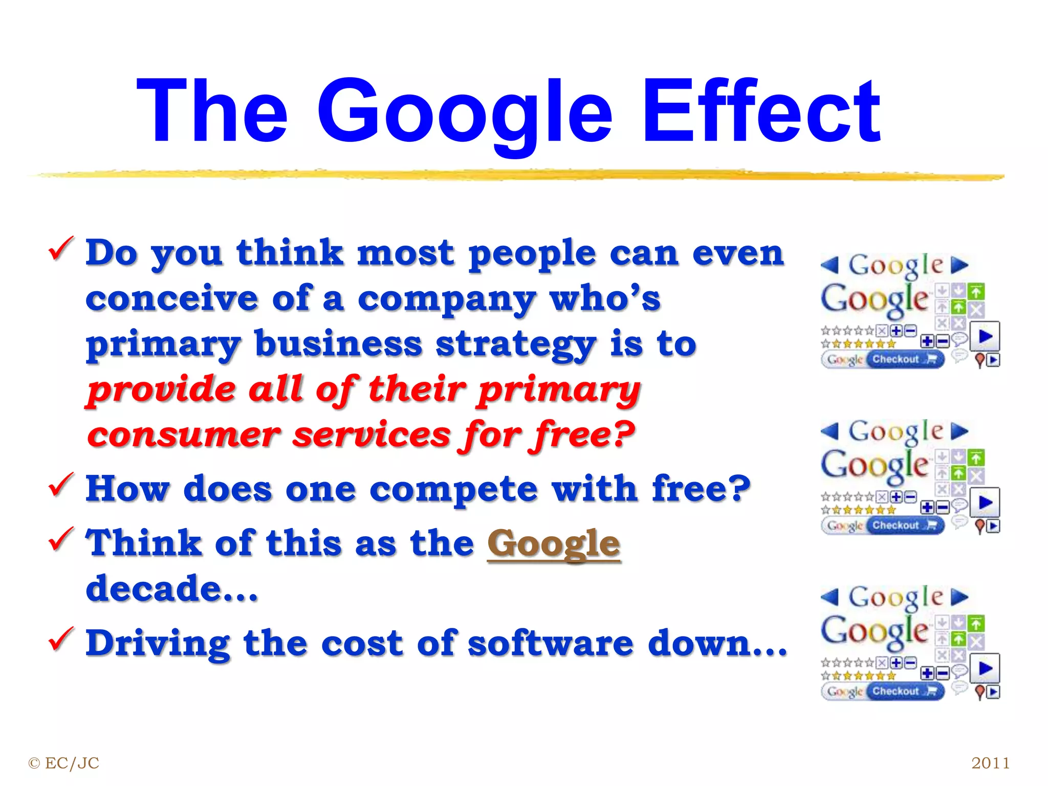 The Google Effect
 Do you think most people can even
conceive of a company who’s
primary business strategy is to
provide all of their primary
consumer services for free?
 How does one compete with free?
 Think of this as the Google
decade…
 Driving the cost of software down…
© EC/JC 2011
 