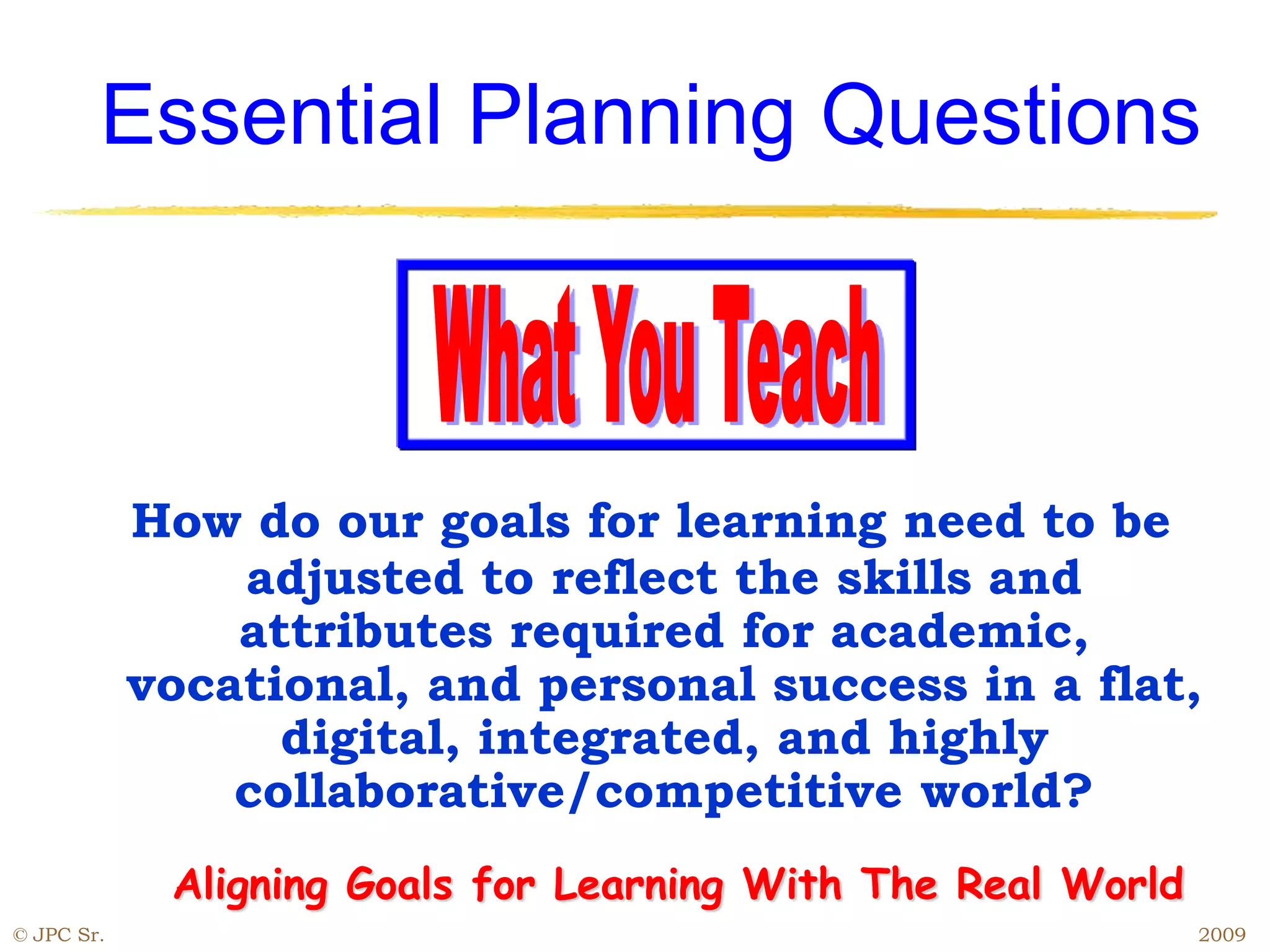 Essential Planning Questions
How do our goals for learning need to be
adjusted to reflect the skills and
attributes required for academic,
vocational, and personal success in a flat,
digital, integrated, and highly
collaborative/competitive world?
Aligning Goals for Learning With The Real World
© JPC Sr. 2009
 