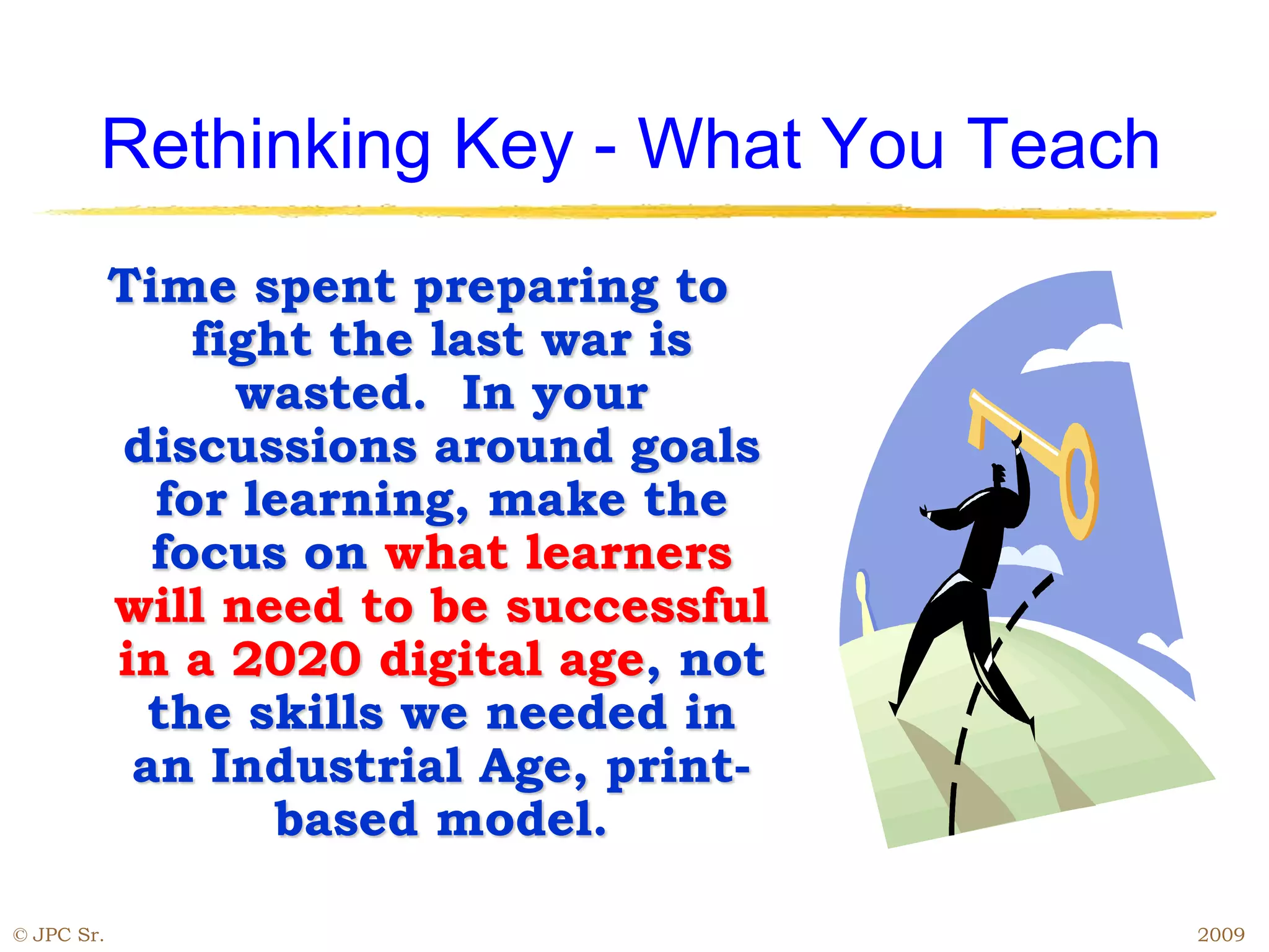 Rethinking Key - What You Teach
Time spent preparing to
fight the last war is
wasted. In your
discussions around goals
for learning, make the
focus on what learners
will need to be successful
in a 2020 digital age, not
the skills we needed in
an Industrial Age, print-
based model.
© JPC Sr. 2009
 