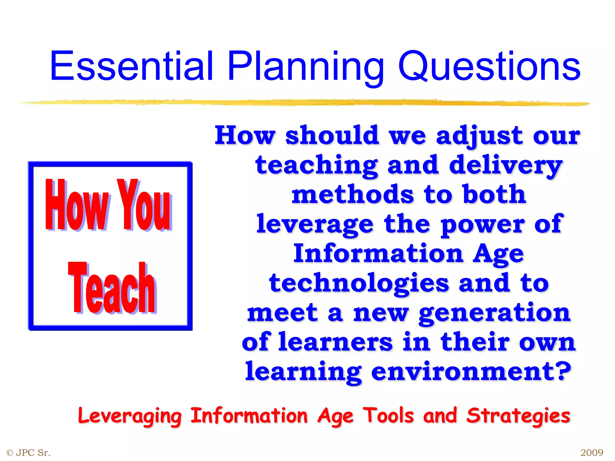 How should we adjust our
teaching and delivery
methods to both
leverage the power of
Information Age
technologies and to
meet a new generation
of learners in their own
learning environment?
Essential Planning Questions
Leveraging Information Age Tools and Strategies
© JPC Sr. 2009
 