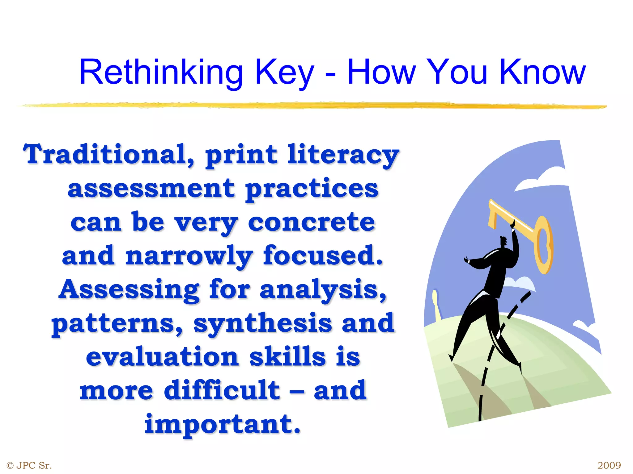 Rethinking Key - How You Know
Traditional, print literacy
assessment practices
can be very concrete
and narrowly focused.
Assessing for analysis,
patterns, synthesis and
evaluation skills is
more difficult – and
important.
© JPC Sr. 2009
 