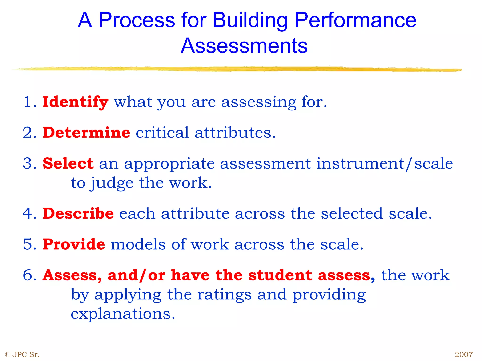 © JPC Sr. 2007
A Process for Building Performance
Assessments
1. Identify what you are assessing for.
2. Determine critical attributes.
3. Select an appropriate assessment instrument/scale
to judge the work.
4. Describe each attribute across the selected scale.
5. Provide models of work across the scale.
6. Assess, and/or have the student assess, the work
by applying the ratings and providing
explanations.
 