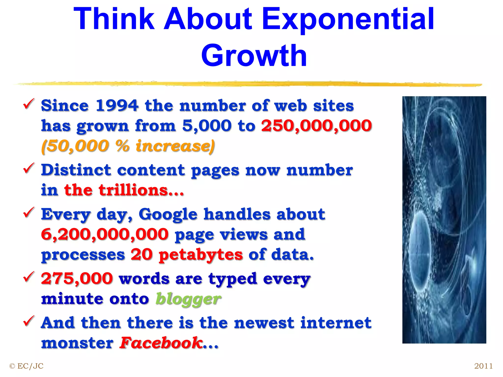 Think About Exponential
Growth
 Since 1994 the number of web sites
has grown from 5,000 to 250,000,000
(50,000 % increase)
 Distinct content pages now number
in the trillions…
 Every day, Google handles about
6,200,000,000 page views and
processes 20 petabytes of data.
 275,000 words are typed every
minute onto blogger
 And then there is the newest internet
monster Facebook...
© EC/JC 2011
 