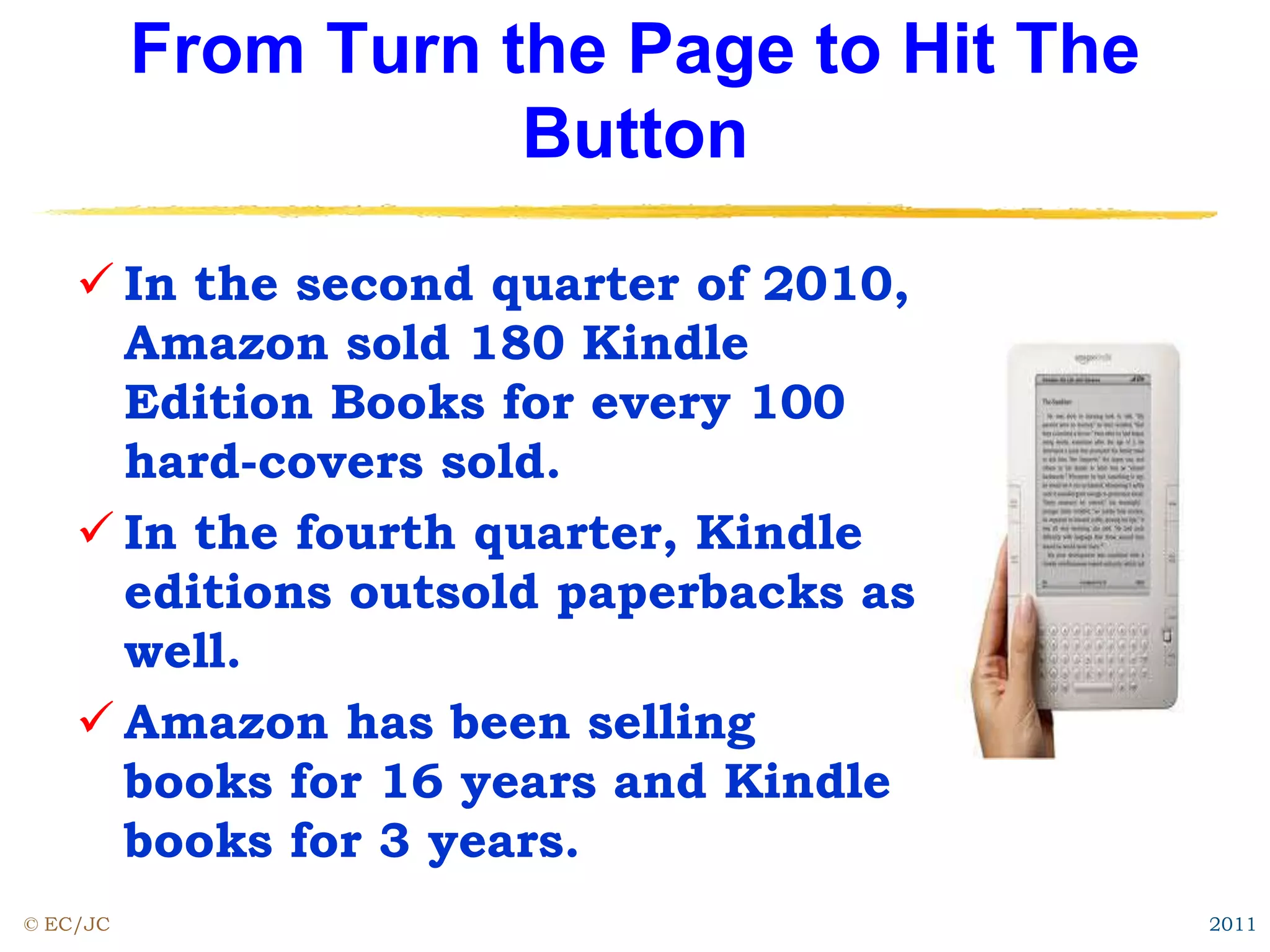 From Turn the Page to Hit The
Button
 In the second quarter of 2010,
Amazon sold 180 Kindle
Edition Books for every 100
hard-covers sold.
 In the fourth quarter, Kindle
editions outsold paperbacks as
well.
 Amazon has been selling
books for 16 years and Kindle
books for 3 years.
© EC/JC 2011
 