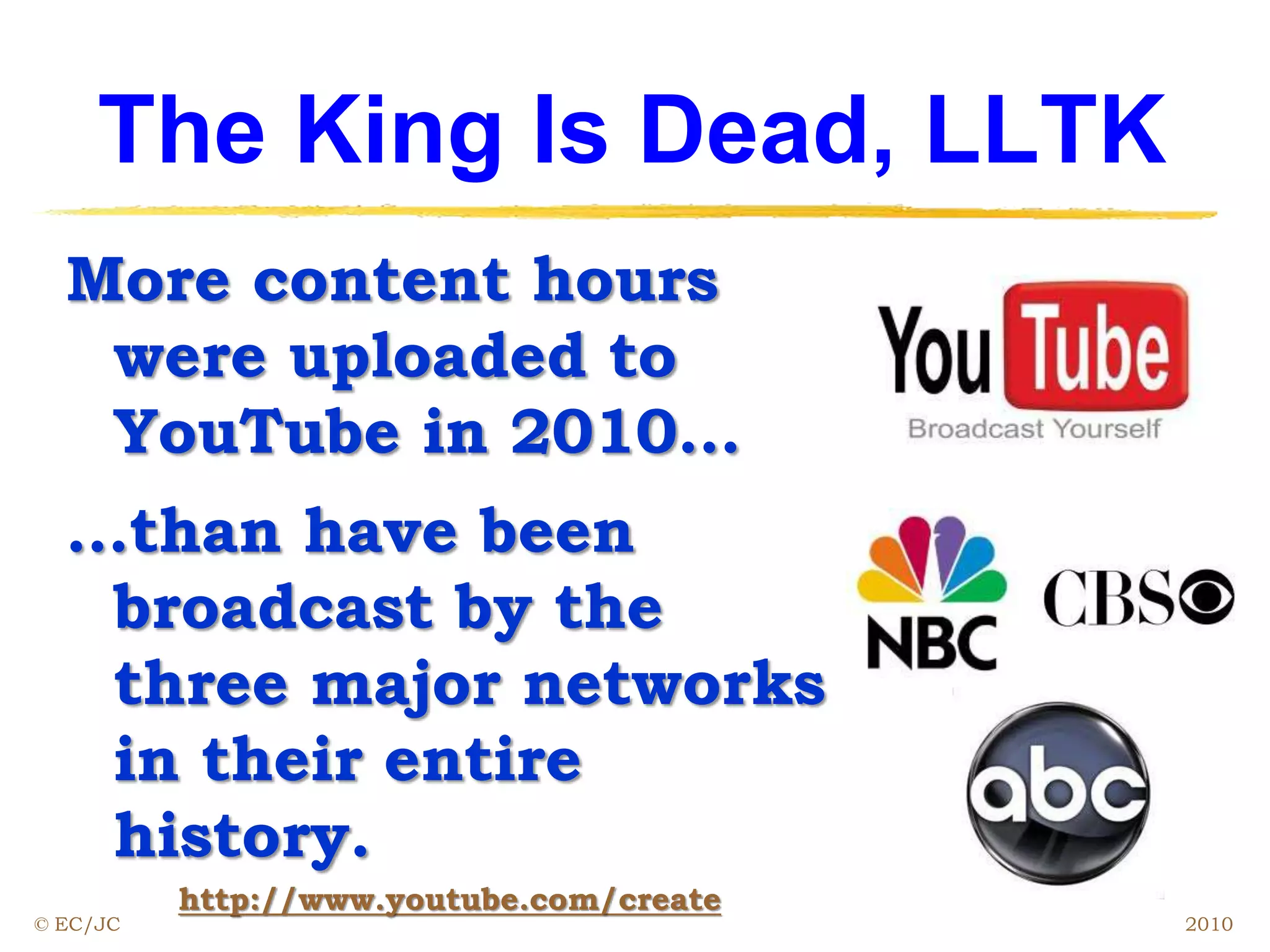 The King Is Dead, LLTK
More content hours
were uploaded to
YouTube in 2010…
…than have been
broadcast by the
three major networks
in their entire
history.
http://www.youtube.com/create
© EC/JC 2010
 