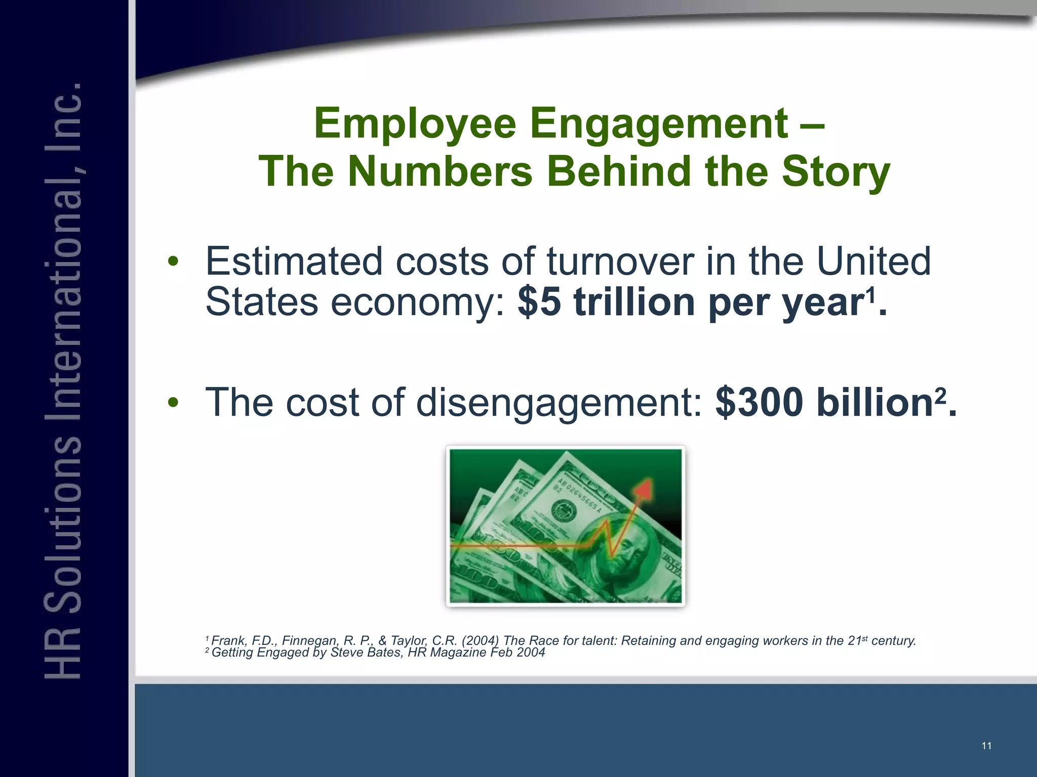 Estimated costs of turnover in the United States economy:  $5 trillion per year 1 . The cost of disengagement:  $300 billion 2 . 1  Frank, F.D., Finnegan, R. P., & Taylor, C.R. (2004) The Race for talent: Retaining and engaging workers in the 21 st  century.  2  Getting Engaged by Steve Bates, HR Magazine Feb 2004  Employee Engagement –  The Numbers Behind the Story 