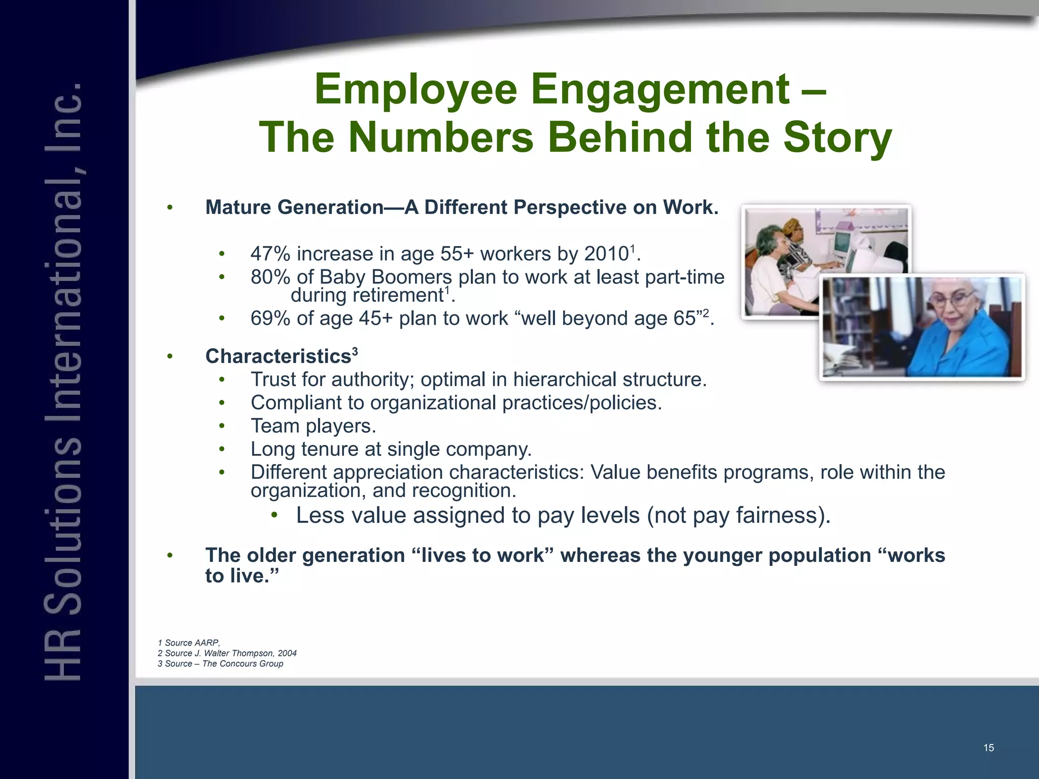Employee Engagement –  The Numbers Behind the Story Mature Generation—A Different Perspective on Work. 47% increase in age 55+ workers by 2010 1 . 80% of Baby Boomers plan to work at least part-time  during retirement 1 . 69% of age 45+ plan to work “well beyond age 65” 2 . Characteristics 3 Trust for authority; optimal in hierarchical structure. Compliant to organizational practices/policies. Team players. Long tenure at single company. Different appreciation characteristics: Value benefits programs, role within the organization, and recognition. Less value assigned to pay levels (not pay fairness).  The older generation “lives to work” whereas the younger population “works to live.” 1 Source AARP, 2 Source J. Walter Thompson, 2004 3 Source – The Concours Group 