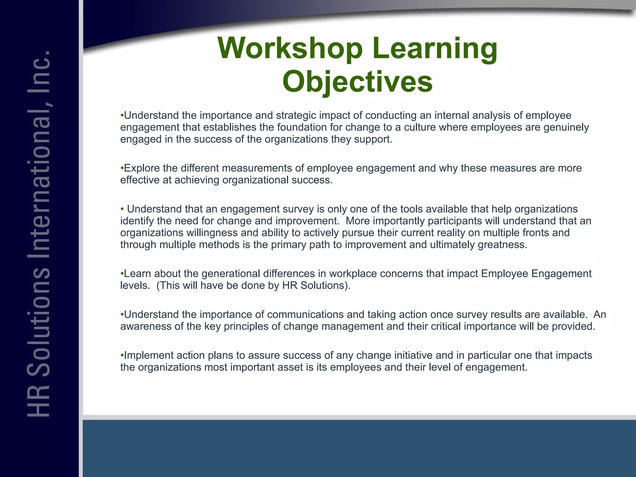 Workshop Learning Objectives Understand the importance and strategic impact of conducting an internal analysis of employee engagement that establishes the foundation for change to a culture where employees are genuinely engaged in the success of the organizations they support. Explore the different measurements of employee engagement and why these measures are more effective at achieving organizational success. Understand that an engagement survey is only one of the tools available that help organizations identify the need for change and improvement.  More importantly participants will understand that an organizations willingness and ability to actively pursue their current reality on multiple fronts and through multiple methods is the primary path to improvement and ultimately greatness.  Learn about the generational differences in workplace concerns that impact Employee Engagement levels.  (This will have be done by HR Solutions). Understand the importance of communications and taking action once survey results are available.  An awareness of the key principles of change management and their critical importance will be provided. Implement action plans to assure success of any change initiative and in particular one that impacts the organizations most important asset is its employees and their level of engagement. 
