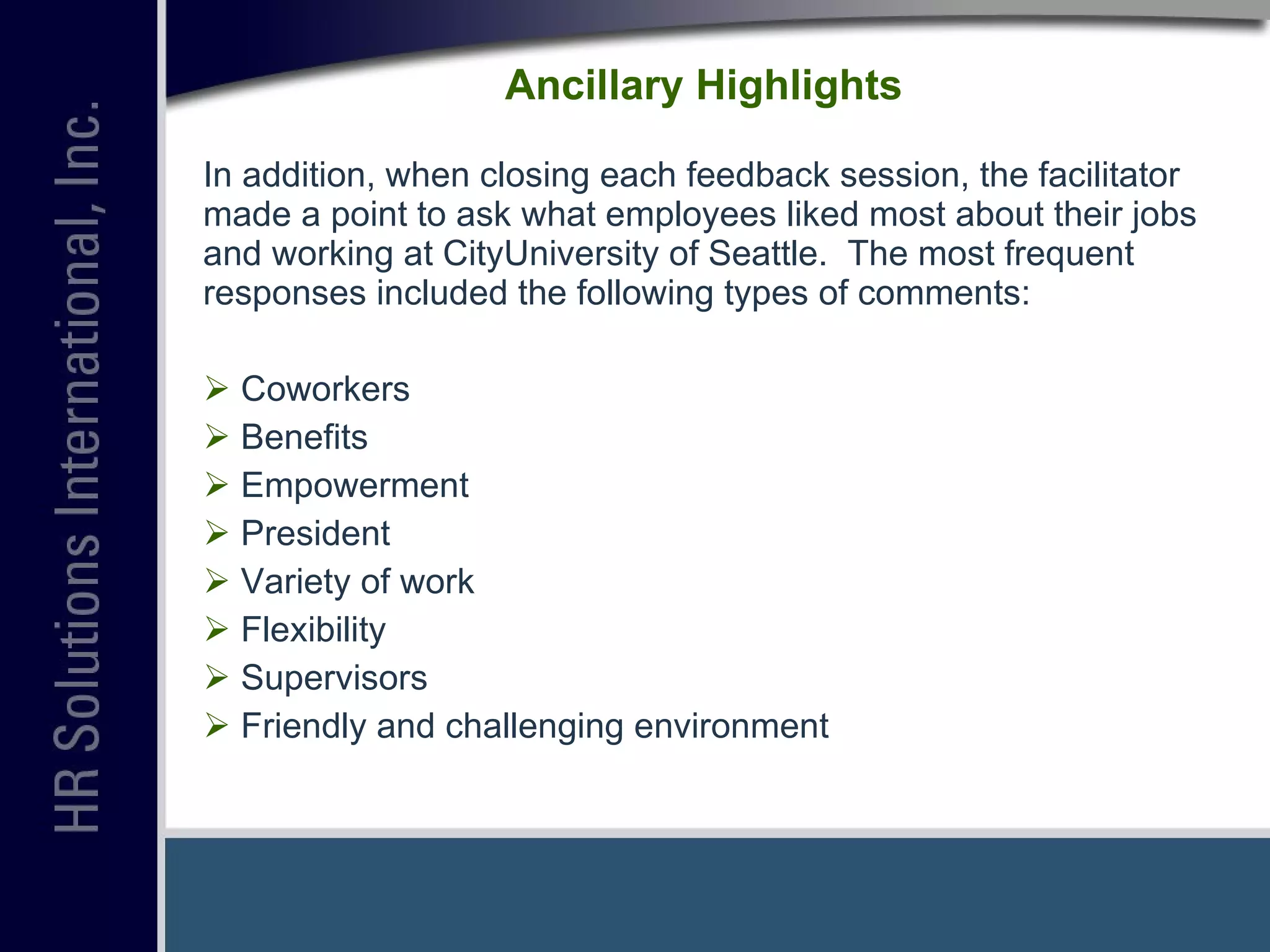 Ancillary Highlights In addition, when closing each feedback session, the facilitator made a point to ask what employees liked most about their jobs and working at CityUniversity of Seattle.  The most frequent responses included the following types of comments: Coworkers Benefits Empowerment President  Variety of work Flexibility Supervisors Friendly and challenging environment 