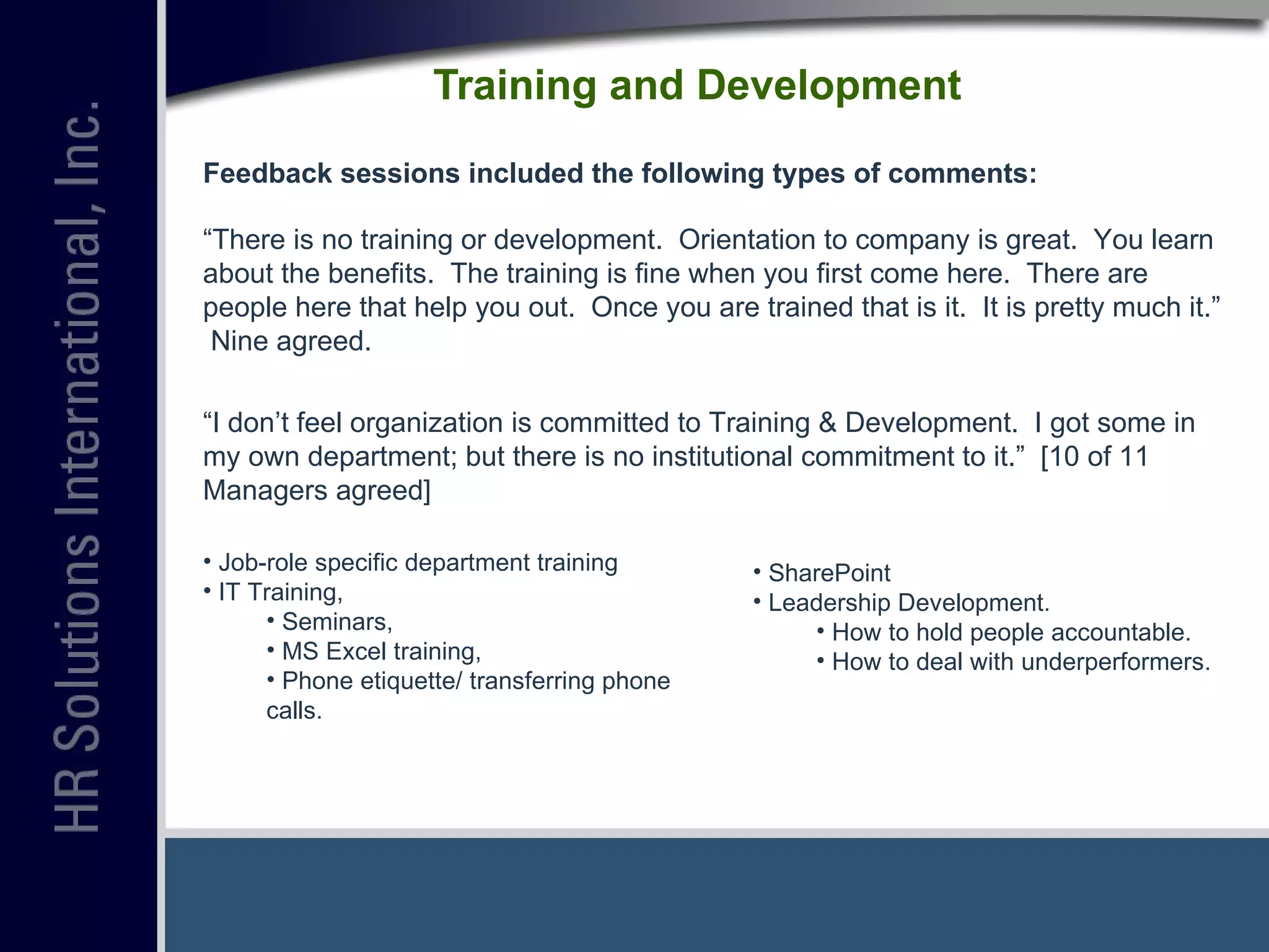 Training and Development  Feedback sessions included the following types of comments: “ There is no training or development.  Orientation to company is great.  You learn about the benefits.  The training is fine when you first come here.  There are people here that help you out.  Once you are trained that is it.  It is pretty much it.”  Nine agreed. “ I don’t feel organization is committed to Training & Development.  I got some in my own department; but there is no institutional commitment to it.”  [10 of 11 Managers agreed] Job-role specific department training IT Training,  Seminars, MS Excel training,  Phone etiquette/ transferring phone calls. SharePoint Leadership Development. How to hold people accountable. How to deal with underperformers. 