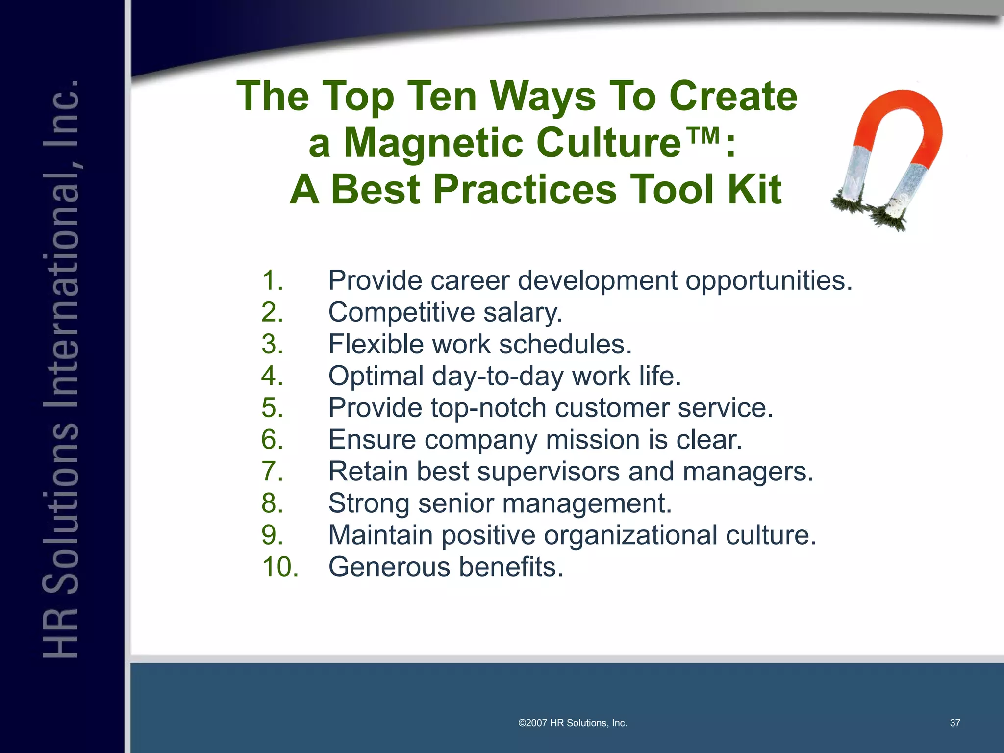 The Top Ten Ways To Create  a Magnetic Culture™:   A Best Practices Tool Kit Provide career development opportunities. Competitive salary. Flexible work schedules. Optimal day-to-day work life. Provide top-notch customer service. Ensure company mission is clear. Retain best supervisors and managers. Strong senior management. Maintain positive organizational culture. Generous benefits. ©2007 HR Solutions, Inc. 