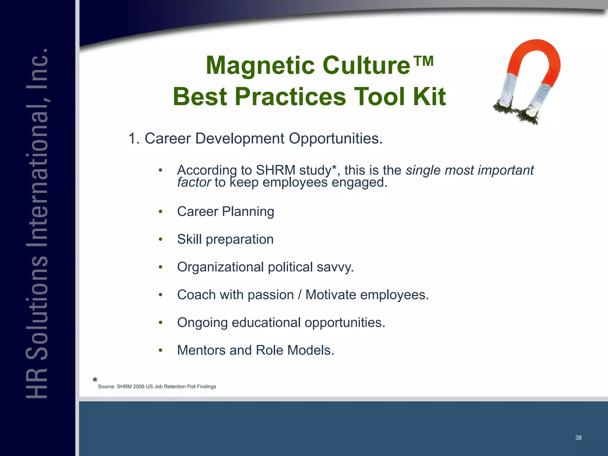 1. Career Development Opportunities. According to SHRM study*, this is the  single most important factor  to keep employees engaged. Career Planning Skill preparation Organizational political savvy. Coach with passion / Motivate employees. Ongoing educational opportunities. Mentors and Role Models. Magnetic Culture™  Best Practices Tool Kit * Source: SHRM 2006 US Job Retention Poll Findings 