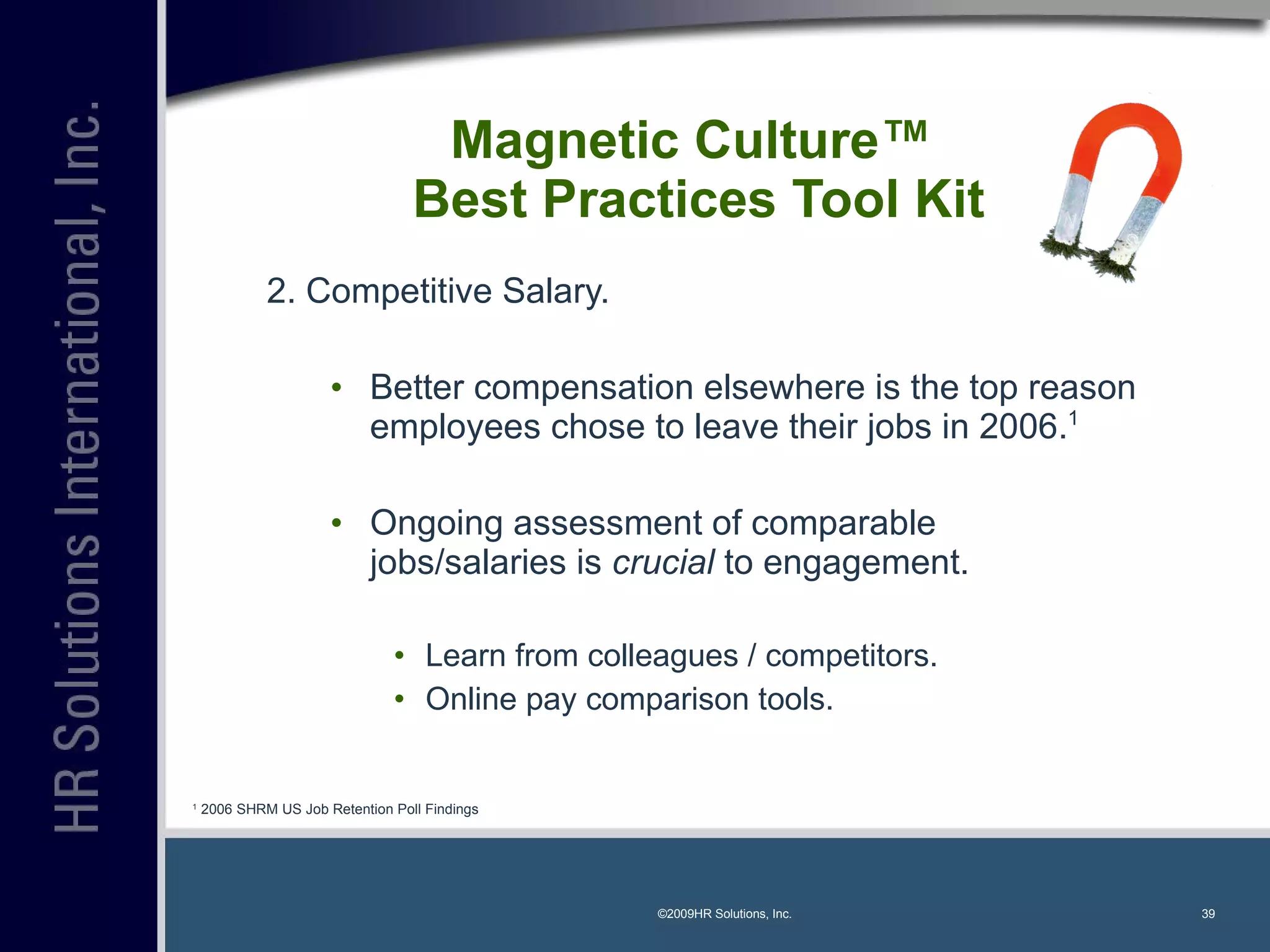 Magnetic Culture™  Best Practices Tool Kit 2. Competitive Salary. Better compensation elsewhere is the top reason employees chose to leave their jobs in 2006. 1 Ongoing assessment of comparable jobs/salaries is  crucial  to engagement. Learn from colleagues / competitors. Online pay comparison tools. ©2009HR Solutions, Inc. 1  2006 SHRM US Job Retention Poll Findings 