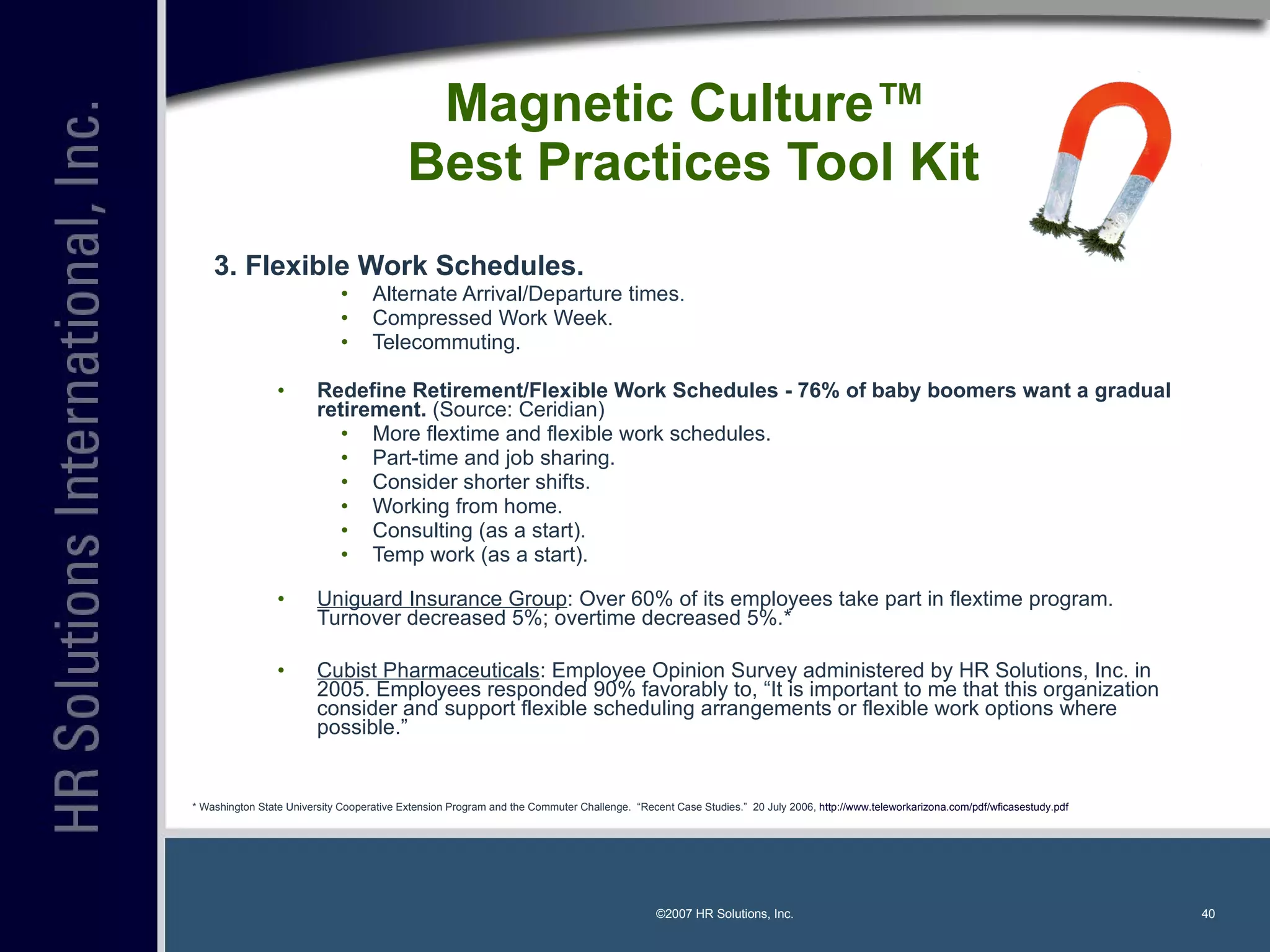 Magnetic Culture™  Best Practices Tool Kit 3. Flexible Work Schedules. Alternate Arrival/Departure times. Compressed Work Week. Telecommuting. Redefine Retirement/Flexible Work Schedules - 76% of baby boomers want a gradual retirement.  (Source: Ceridian) More flextime and flexible work schedules. Part-time and job sharing. Consider shorter shifts. Working from home. Consulting (as a start). Temp work (as a start). Uniguard Insurance Group : Over 60% of its employees take part in flextime program.  Turnover decreased 5%; overtime decreased 5%.* Cubist Pharmaceuticals : Employee Opinion Survey administered by HR Solutions, Inc. in 2005. Employees responded 90% favorably to, “It is important to me that this organization consider and support flexible scheduling arrangements or flexible work options where possible.”  ©2007 HR Solutions, Inc. * Washington State University Cooperative Extension Program and the Commuter Challenge.  “Recent Case Studies.”  20 July 2006,  http://www.teleworkarizona.com/pdf/wficasestudy.pdf   
