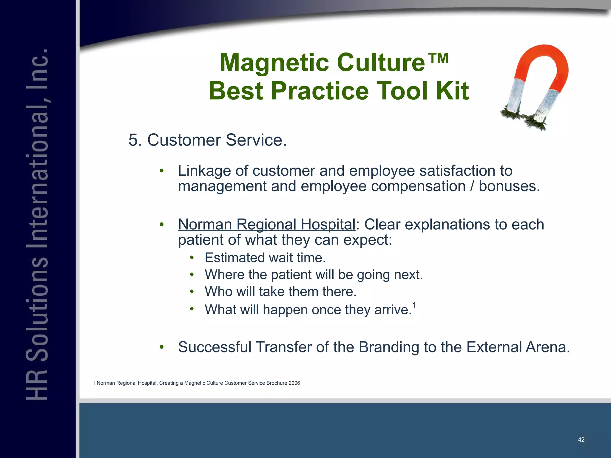5. Customer Service. Linkage of customer and employee satisfaction to management and employee compensation / bonuses. Norman Regional Hospital : Clear explanations to each patient of what they can expect: Estimated wait time. Where the patient will be going next. Who will take them there. What will happen once they arrive. 1 Successful Transfer of the Branding to the External Arena. Magnetic Culture™  Best Practice Tool Kit 1 Norman Regional Hospital, Creating a Magnetic Culture Customer Service Brochure 2006 