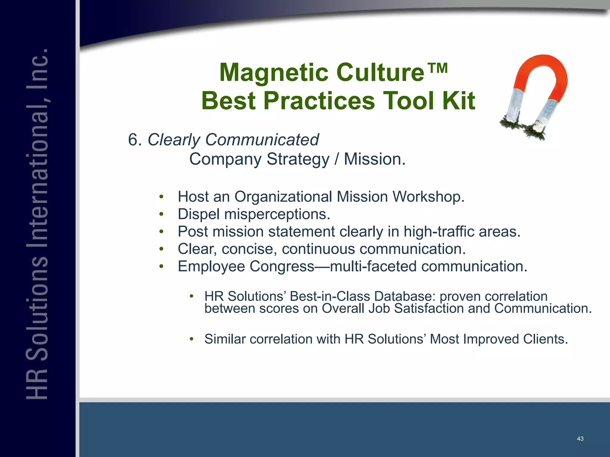 6.  Clearly Communicated   Company Strategy / Mission. Host an Organizational Mission Workshop. Dispel misperceptions. Post mission statement clearly in high-traffic areas. Clear, concise, continuous communication. Employee Congress—multi-faceted communication. HR Solutions’ Best-in-Class Database: proven correlation between scores on Overall Job Satisfaction and Communication. Similar correlation with HR Solutions’ Most Improved Clients. Magnetic Culture™  Best Practices Tool Kit 