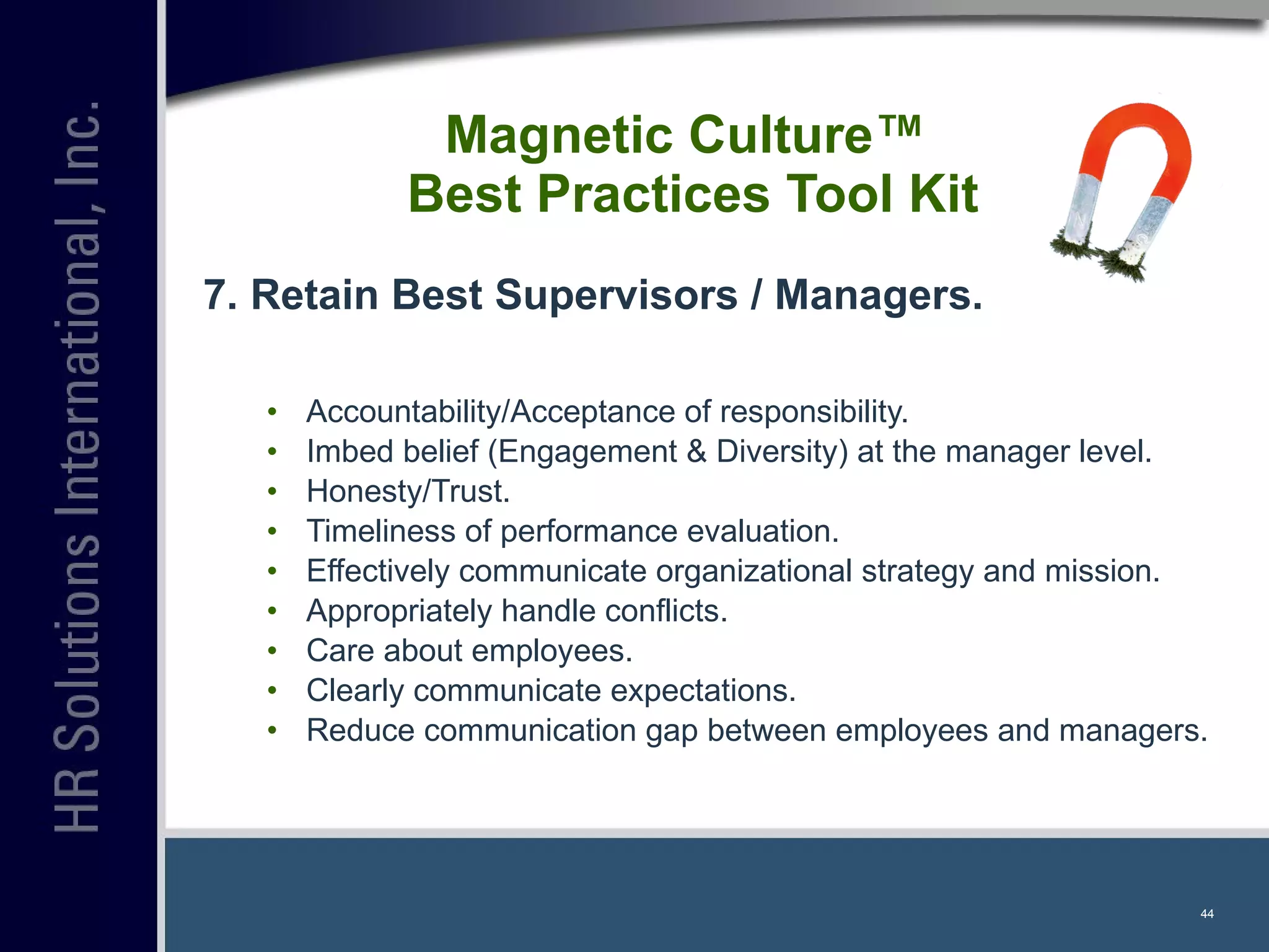Magnetic Culture™  Best Practices Tool Kit 7. Retain Best Supervisors / Managers. Accountability/Acceptance of responsibility. Imbed belief (Engagement & Diversity) at the manager level. Honesty/Trust. Timeliness of performance evaluation. Effectively communicate organizational strategy and mission. Appropriately handle conflicts. Care about employees. Clearly communicate expectations. Reduce communication gap between employees and managers. 