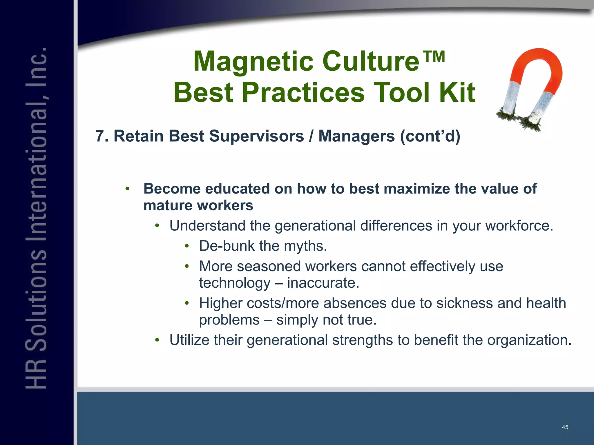 Magnetic Culture™  Best Practices Tool Kit 7. Retain Best Supervisors / Managers (cont’d) Become educated on how to best maximize the value of mature workers Understand the generational differences in your workforce. De-bunk the myths. More seasoned workers cannot effectively use technology – inaccurate. Higher costs/more absences due to sickness and health problems – simply not true. Utilize their generational strengths to benefit the organization. 