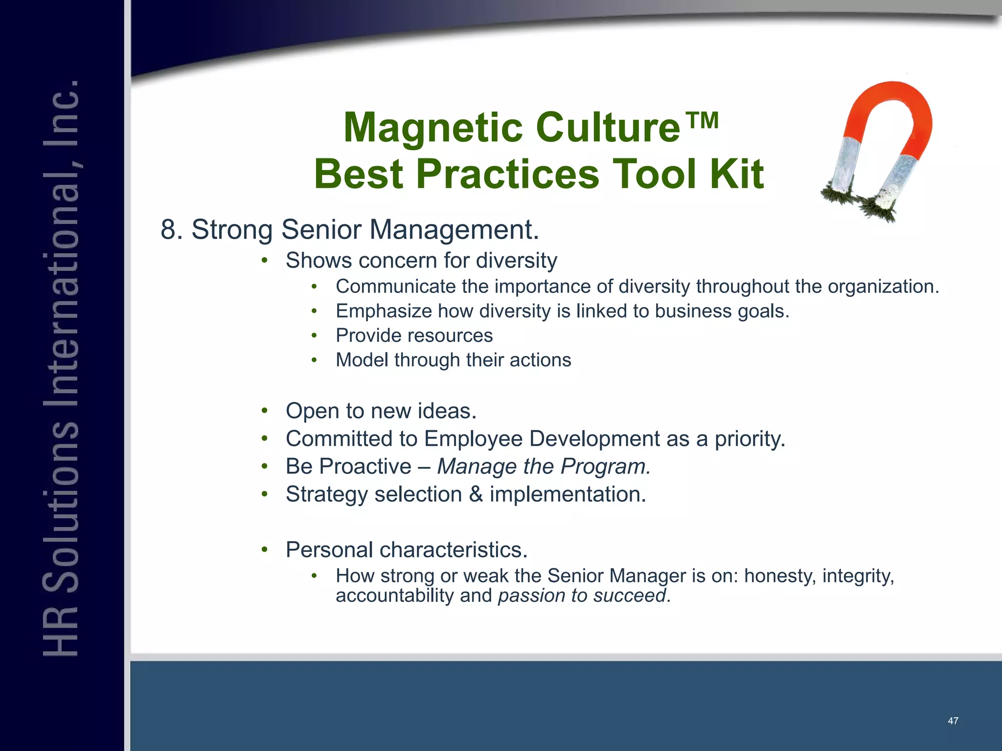 Magnetic Culture™  Best Practices Tool Kit 8. Strong Senior Management. Shows concern for diversity Communicate the importance of diversity throughout the organization. Emphasize how diversity is linked to business goals. Provide resources Model through their actions Open to new ideas. Committed to Employee Development as a priority. Be Proactive –  Manage the Program. Strategy selection & implementation. Personal characteristics. How strong or weak the Senior Manager is on: honesty, integrity, accountability and  passion to succeed . 