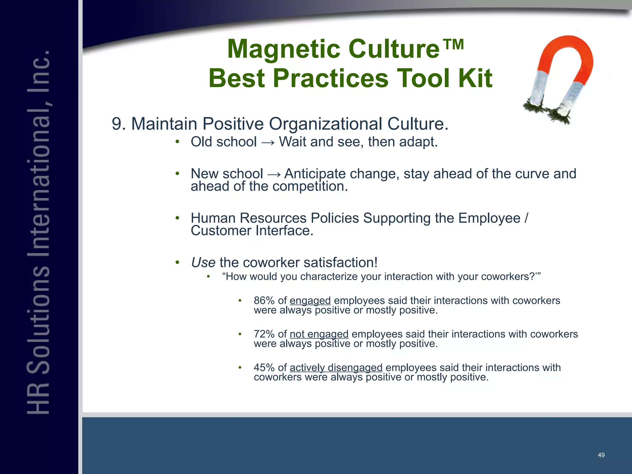 Magnetic Culture™  Best Practices Tool Kit 9. Maintain Positive Organizational Culture. Old school  -> Wait and see, then adapt. New school -> Anticipate change, stay ahead of the curve and ahead of the competition. Human Resources Policies Supporting the Employee / Customer Interface. Use  the coworker satisfaction! “ How would you characterize your interaction with your coworkers? * ” 86% of  engaged  employees said their interactions with coworkers were always positive or mostly positive. 72% of  not engaged  employees said their interactions with coworkers were always positive or mostly positive. 45% of  actively disengaged  employees said their interactions with coworkers were always positive or mostly positive. 