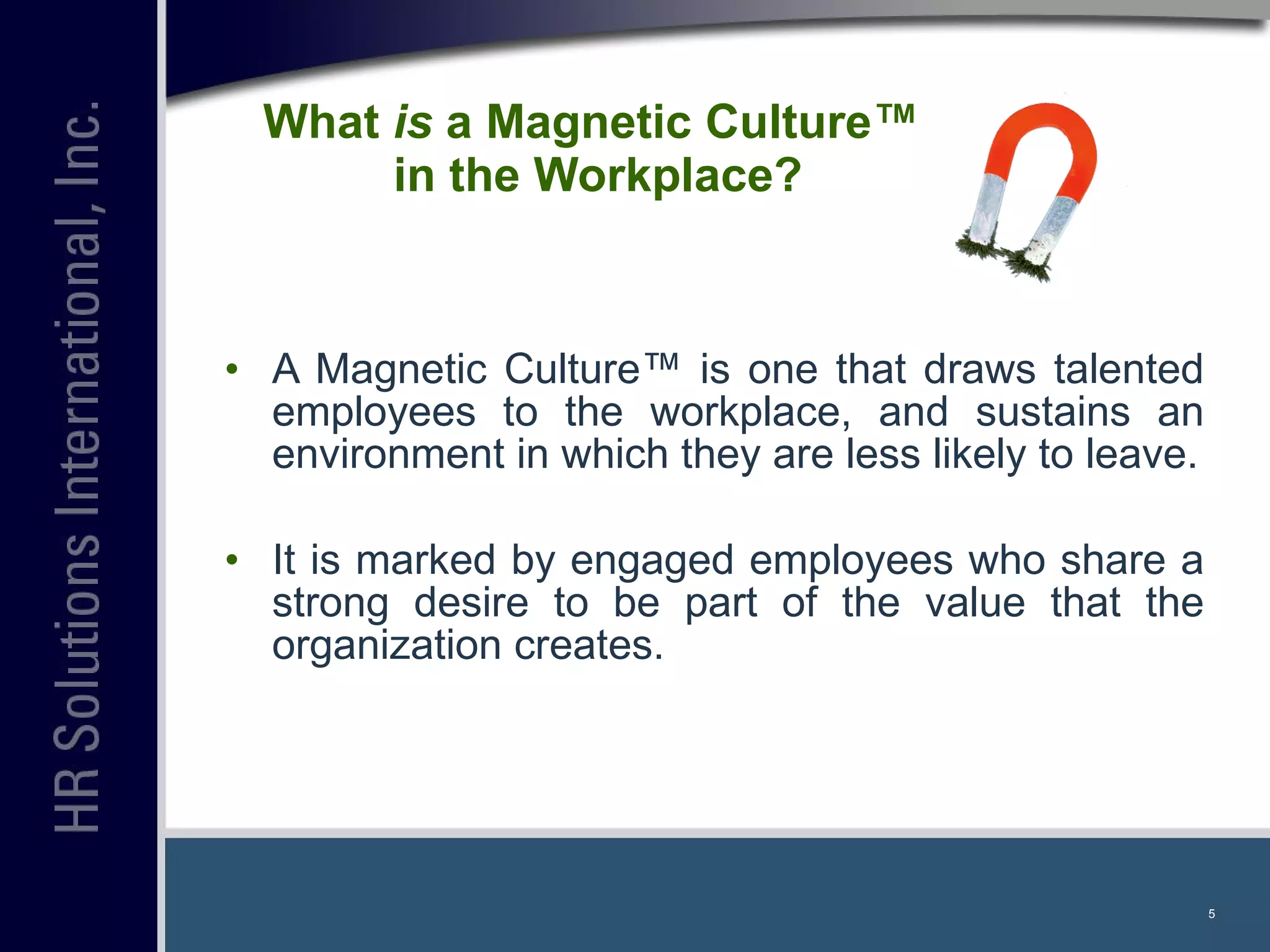 What  is  a Magnetic Culture™  in the Workplace? A Magnetic Culture™ is one that draws talented employees to the workplace, and sustains an environment in which they are less likely to leave. It is marked by engaged employees who share a strong desire to be part of the value that the organization creates. 