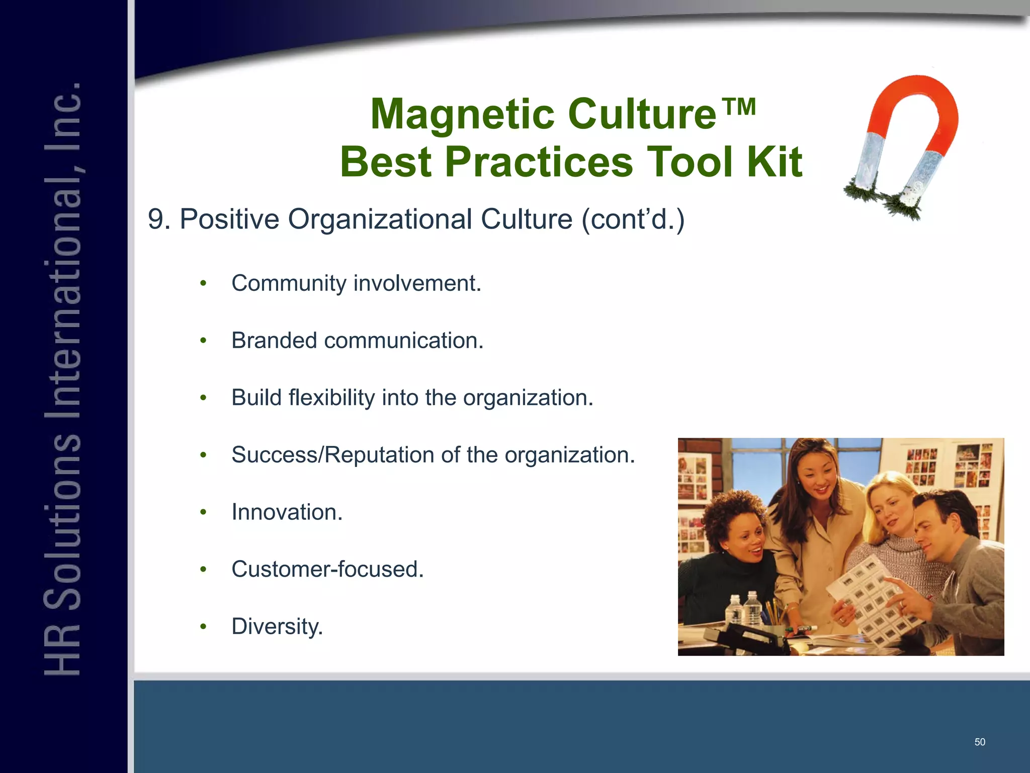 9. Positive Organizational Culture (cont’d.) Community involvement. Branded communication. Build flexibility into the organization. Success/Reputation of the organization. Innovation. Customer-focused. Diversity. Magnetic Culture™  Best Practices Tool Kit 