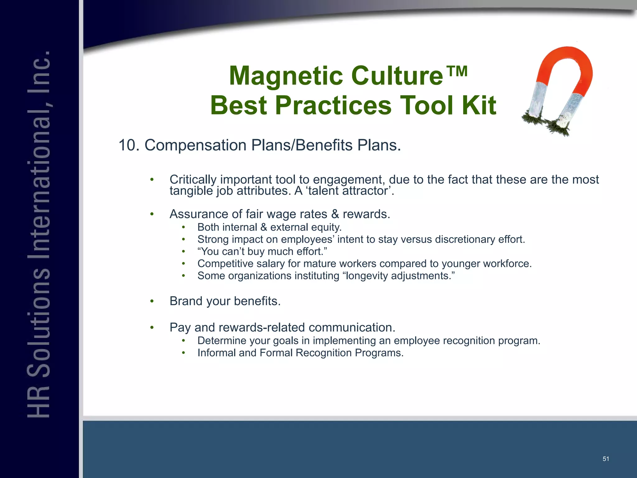 10. Compensation Plans/Benefits Plans. Critically important tool to engagement, due to the fact that these are the most tangible job attributes. A ‘talent attractor’. Assurance of fair wage rates & rewards. Both internal & external equity. Strong impact on employees’ intent to stay versus discretionary effort. “ You can’t buy much effort.” Competitive salary for mature workers compared to younger workforce. Some organizations instituting “longevity adjustments.” Brand your benefits. Pay and rewards-related communication. Determine your goals in implementing an employee recognition program. Informal and Formal Recognition Programs. Magnetic Culture™  Best Practices Tool Kit 