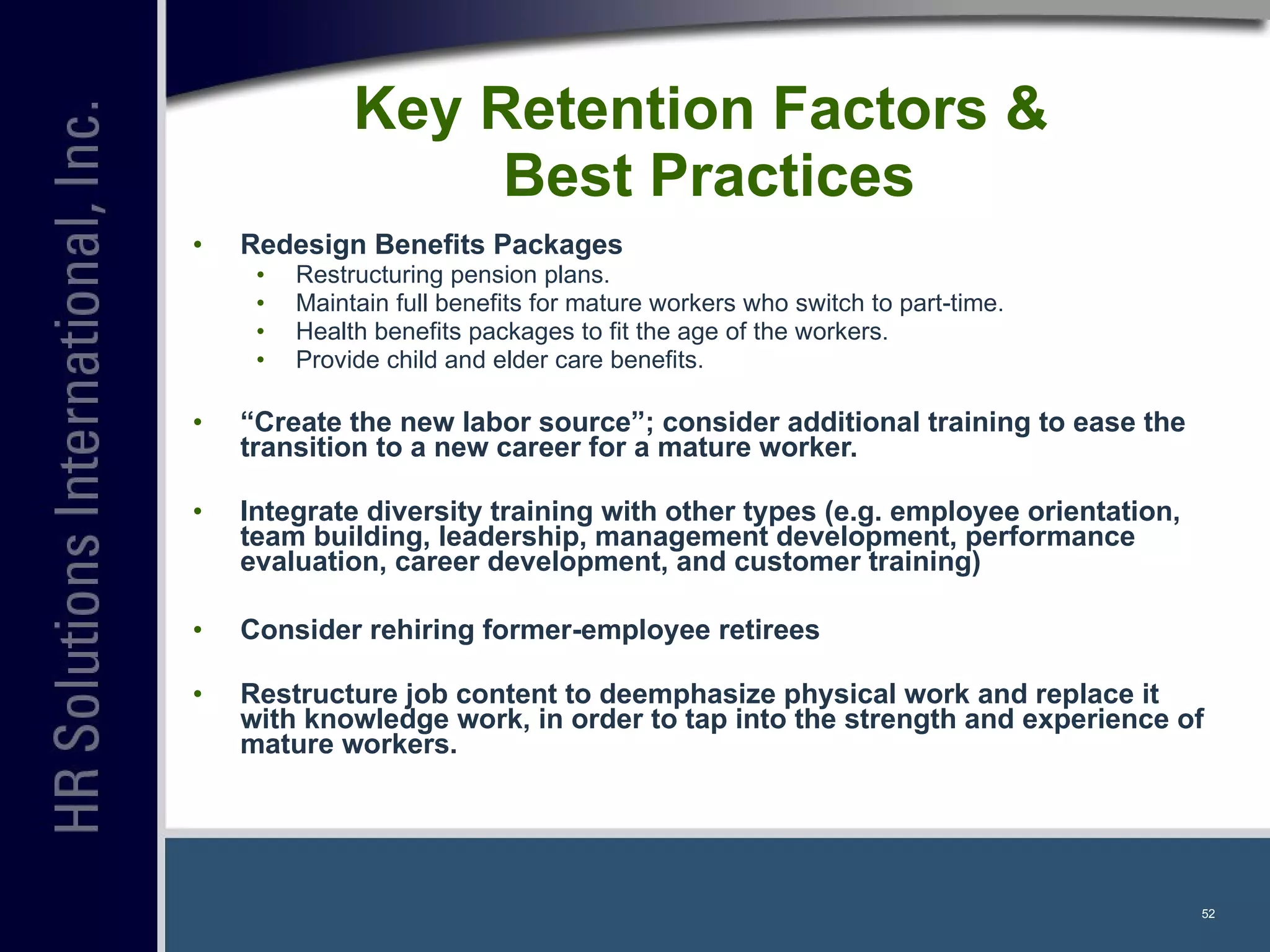 Key Retention Factors &  Best Practices Redesign Benefits Packages   Restructuring pension plans. Maintain full benefits for mature workers who switch to part-time. Health benefits packages to fit the age of the workers. Provide child and elder care benefits. “ Create the new labor source”; consider additional training to ease the transition to a new career for a mature worker.  Integrate diversity training with other types (e.g. employee orientation, team building, leadership, management development, performance evaluation, career development, and customer training) Consider rehiring former-employee retirees Restructure job content to deemphasize physical work and replace it with knowledge work, in order to tap into the strength and experience of mature workers. 