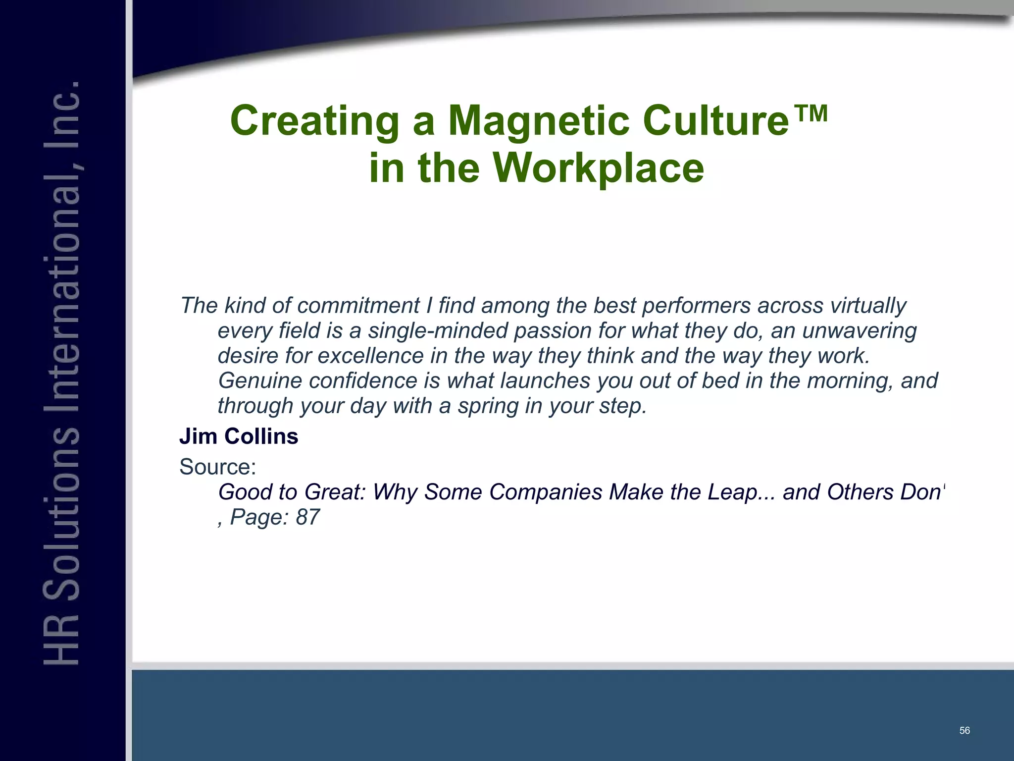 Creating a Magnetic Culture™  in the Workplace The kind of commitment I find among the best performers across virtually every field is a single-minded passion for what they do, an unwavering desire for excellence in the way they think and the way they work. Genuine confidence is what launches you out of bed in the morning, and through your day with a spring in your step. Jim Collins   Source:  Good to Great: Why Some Companies Make the Leap... and Others Don't , Page: 87   