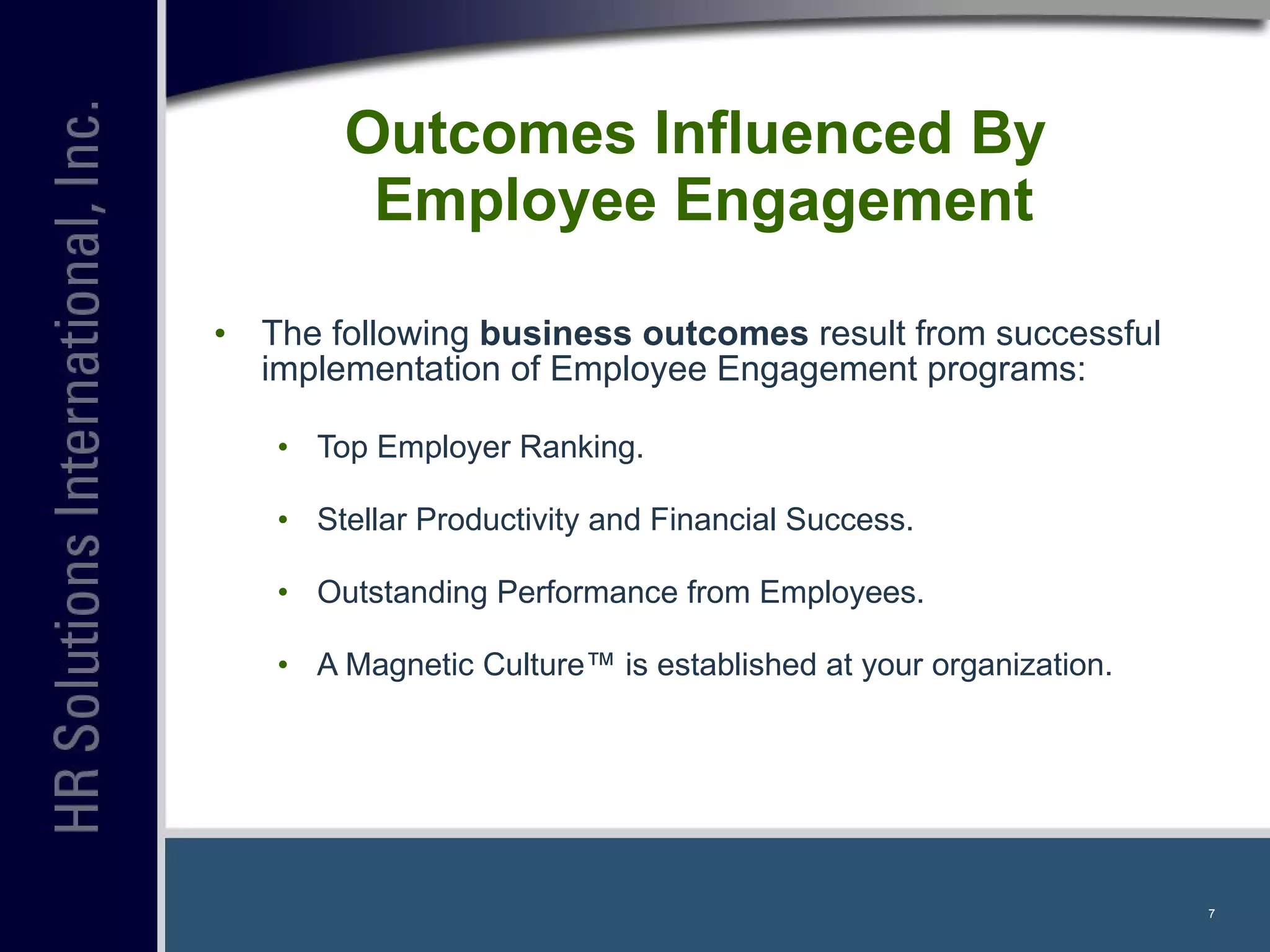 Outcomes Influenced By  Employee Engagement The following  business outcomes  result from successful implementation of Employee Engagement programs: Top Employer Ranking. Stellar Productivity and Financial Success.  Outstanding Performance from Employees. A Magnetic Culture™ is established at your organization. 