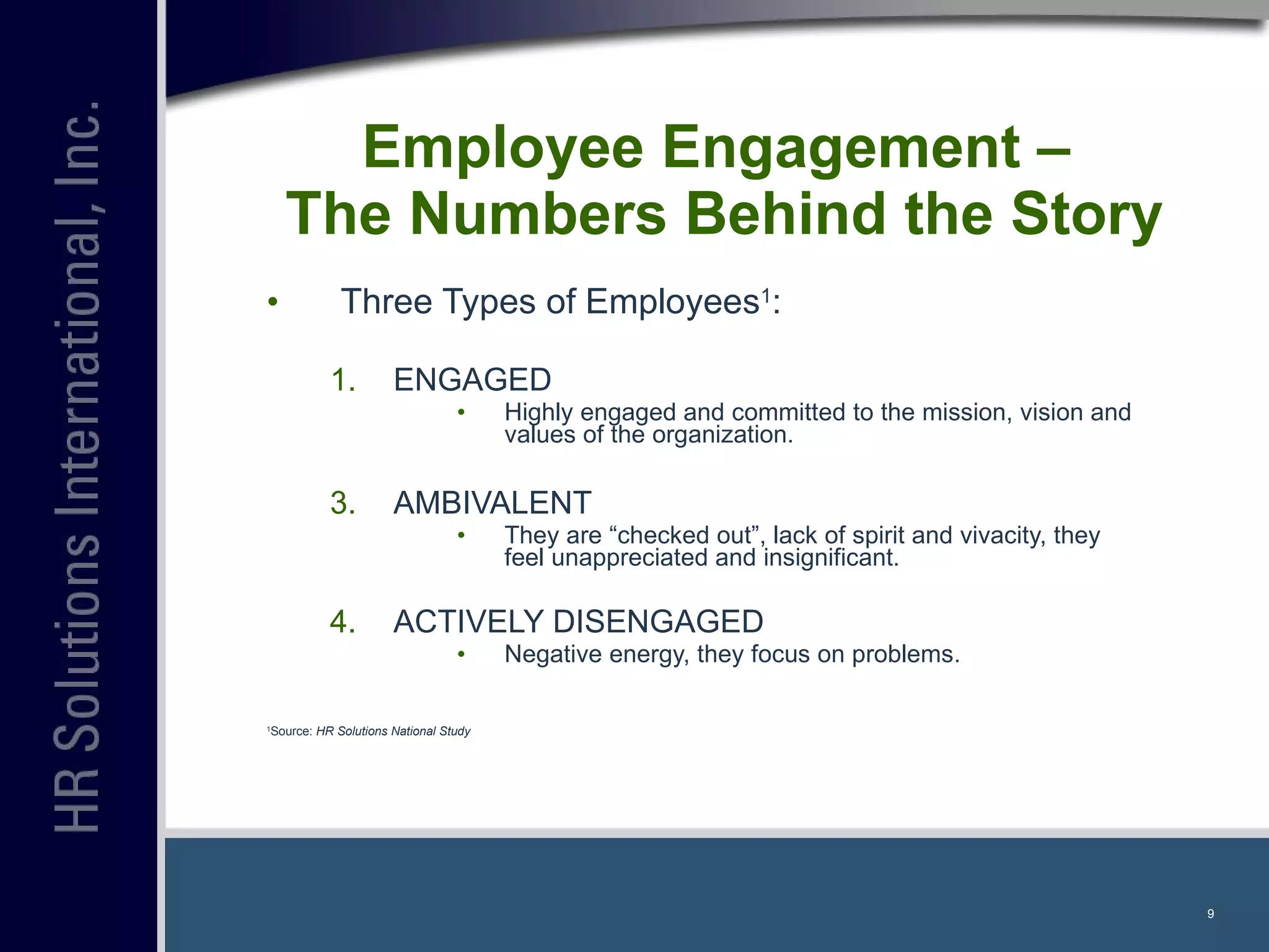 Employee Engagement –  The Numbers Behind the Story Three Types of Employees 1 : ENGAGED Highly engaged and committed to the mission, vision and values of the organization. AMBIVALENT They are “checked out”, lack of spirit and vivacity, they feel unappreciated and insignificant. ACTIVELY DISENGAGED Negative energy, they focus on problems. 1 Source:  HR Solutions National Study 