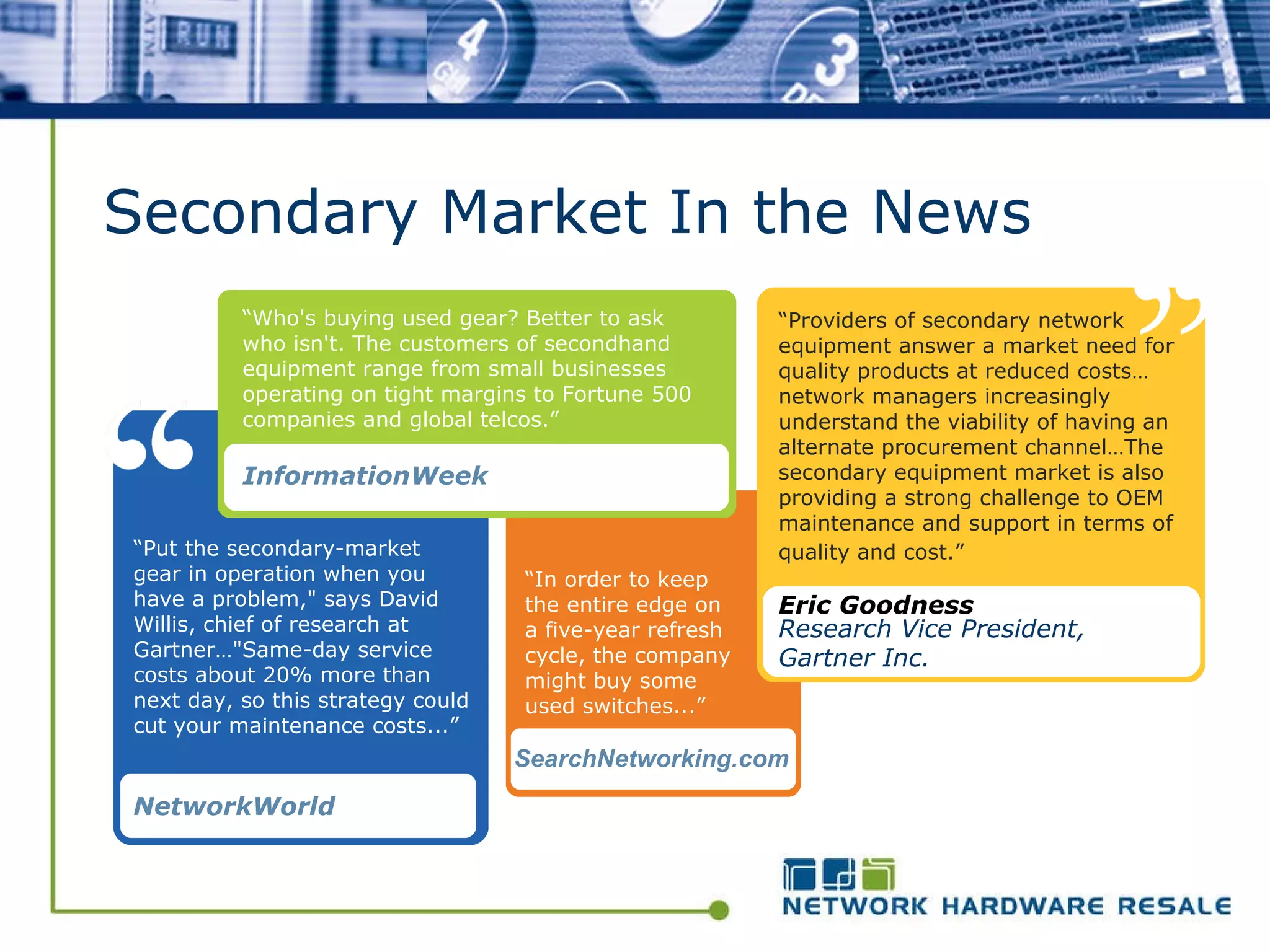Secondary Market In the News “ Put the secondary-market gear in operation when you have a problem," says David Willis, chief of research at Gartner…"Same-day service costs about 20% more than next day, so this strategy could cut your maintenance costs...” NetworkWorld   “ In order to keep the entire edge on a five-year refresh cycle, the company might buy some used switches...” SearchNetworking.com “ Providers of secondary network equipment answer a market need for quality products at reduced costs…network managers increasingly understand the viability of having an alternate procurement channel…The secondary equipment market is also providing a strong challenge to OEM maintenance and support in terms of quality and cost.”   Eric Goodness Research Vice President, Gartner Inc.   “ Who's buying used gear? Better to ask who isn't. The customers of secondhand equipment range from small businesses operating on tight margins to Fortune 500 companies and global telcos.”   InformationWeek 