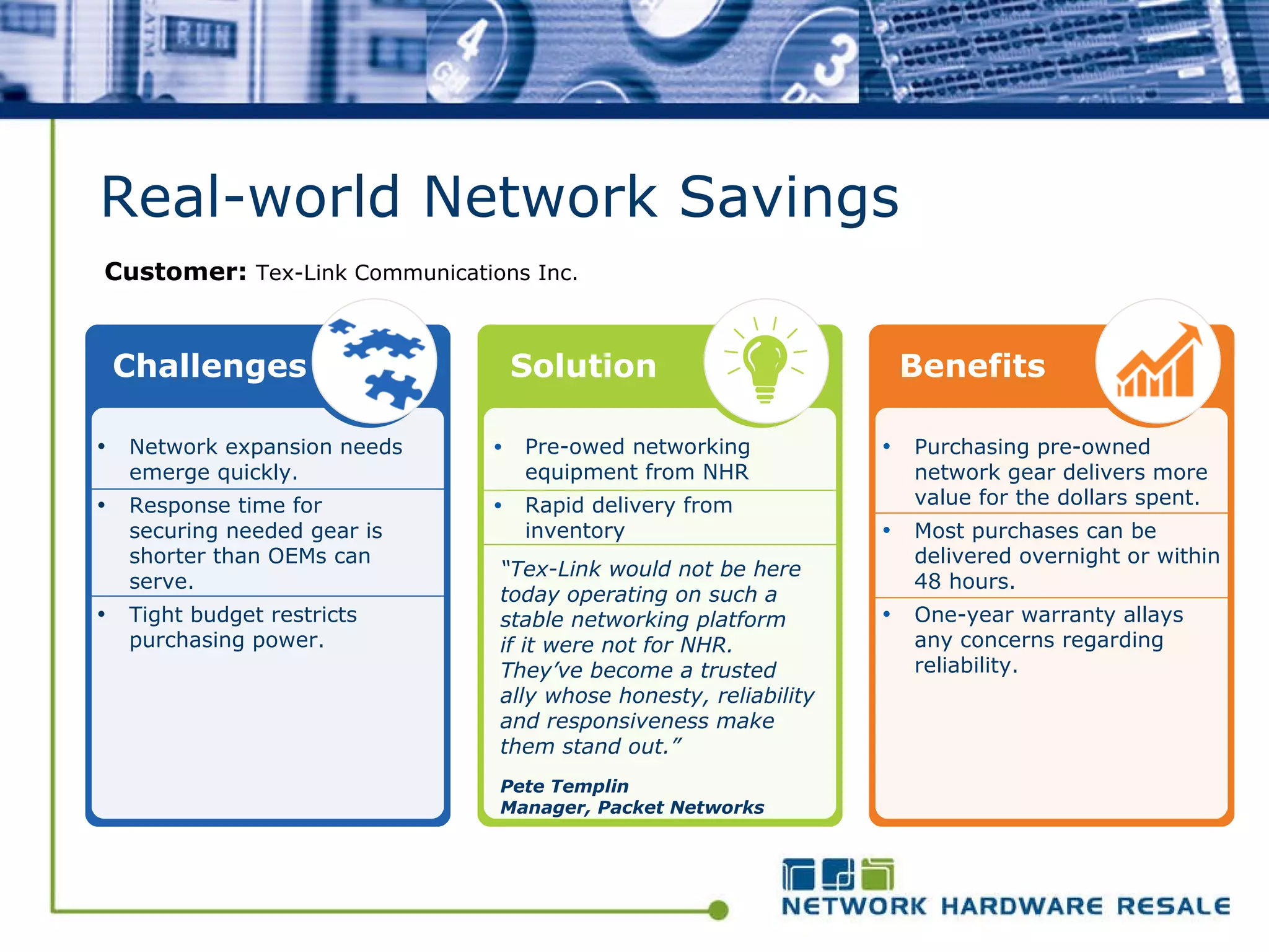 Real-world Network Savings Customer:  Tex-Link Communications Inc.   Network expansion needs emerge quickly.  Response time for securing needed gear is shorter than OEMs can serve. Tight budget restricts purchasing power. Challenges Solution Purchasing pre-owned network gear delivers more value for the dollars spent. Most purchases can be delivered overnight or within 48 hours. One-year warranty allays any concerns regarding reliability. Benefits Pre-owed networking equipment from NHR Rapid delivery from inventory “ Tex-Link would not be here today operating on such a stable networking platform if it were not for NHR. They’ve become a trusted ally whose honesty, reliability and responsiveness make them stand out.” Pete Templin Manager, Packet Networks 