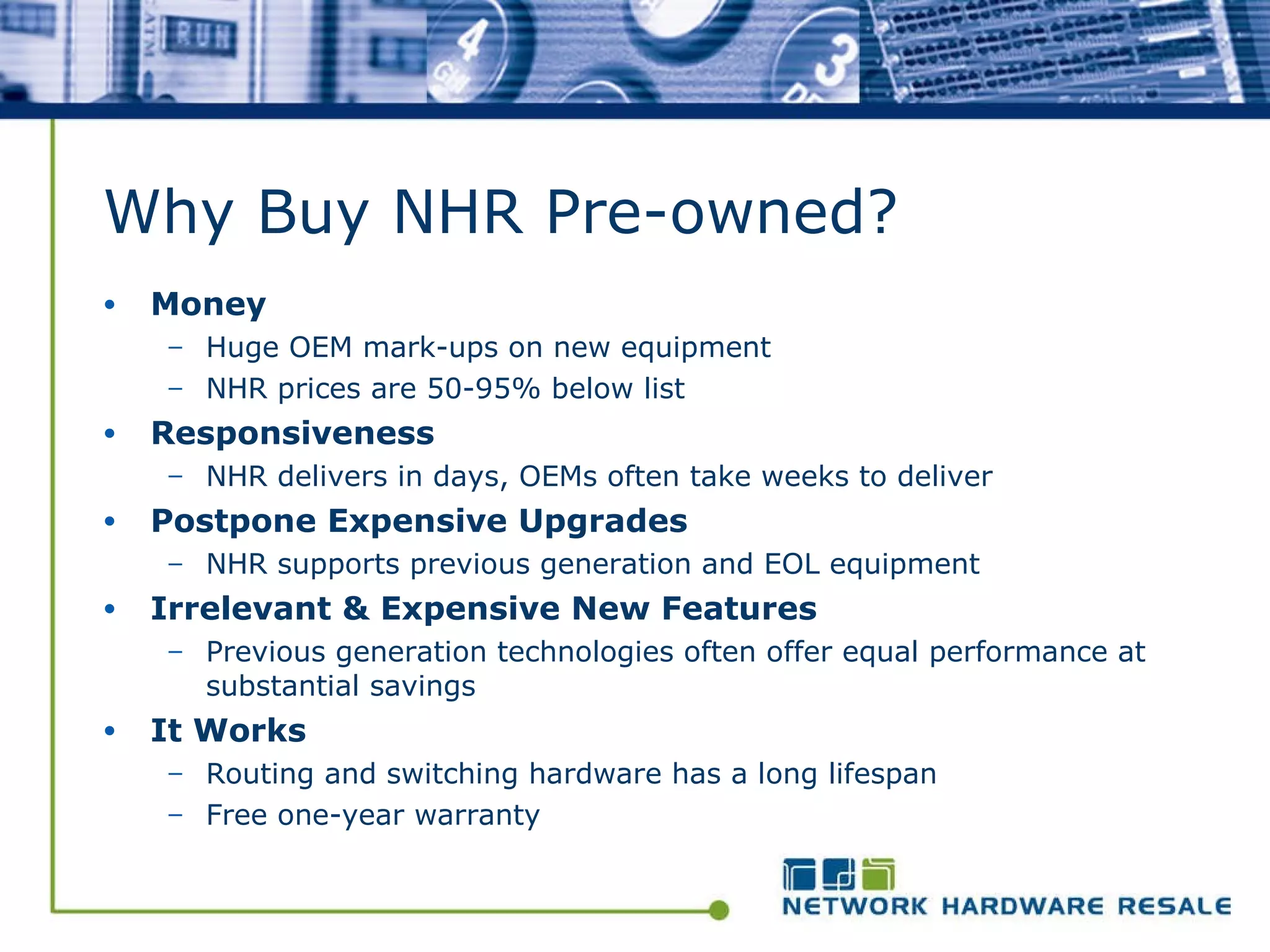 Why Buy NHR Pre-owned?  Money Huge OEM mark-ups on new equipment NHR prices are 50-95% below list Responsiveness NHR delivers in days, OEMs often take weeks to deliver Postpone Expensive Upgrades NHR supports previous generation and EOL equipment Irrelevant & Expensive New Features Previous generation technologies often offer equal performance at substantial savings It Works Routing and switching hardware has a long lifespan Free one-year warranty 