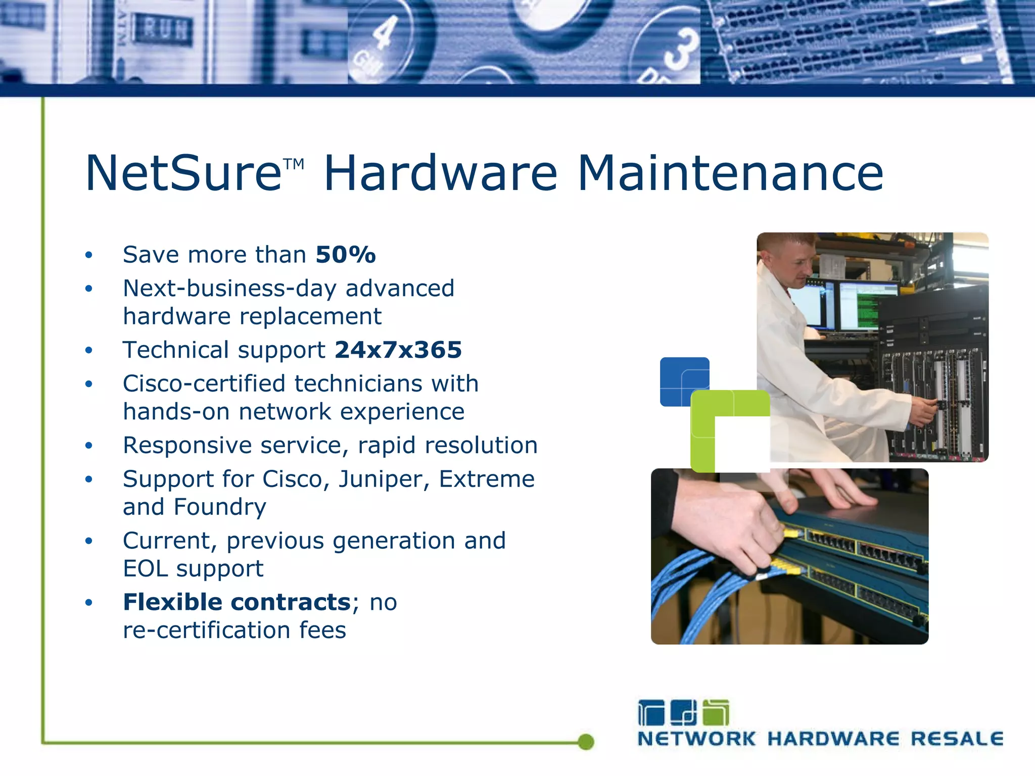 NetSure TM  Hardware Maintenance Save more than  50% Next-business-day advanced hardware replacement  Technical support  24x7x365 Cisco-certified technicians with hands-on network experience Responsive service, rapid resolution  Support for Cisco, Juniper, Extreme and Foundry Current, previous generation and EOL support Flexible contracts ; no  re-certification fees 