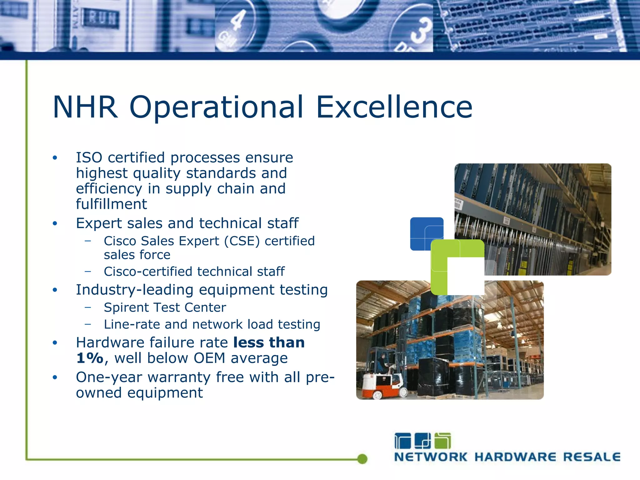 NHR Operational Excellence ISO certified processes ensure highest quality standards and efficiency in supply chain and fulfillment Expert sales and technical staff Cisco Sales Expert (CSE) certified sales force  Cisco-certified technical staff Industry-leading equipment testing Spirent Test Center Line-rate and network load testing Hardware failure rate  less than 1% , well below OEM average One-year warranty free with all pre-owned equipment 